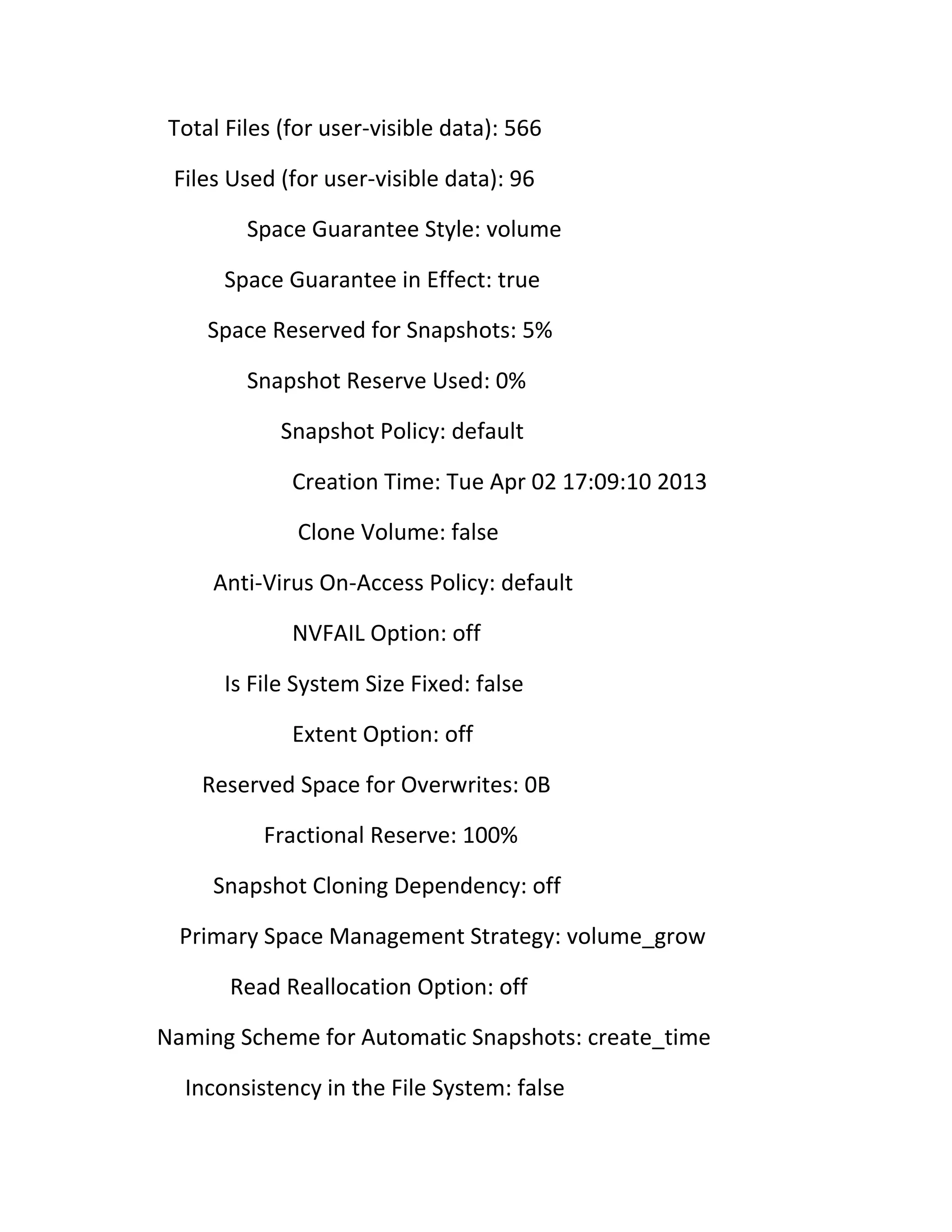 Total Files (for user-visible data): 566
Files Used (for user-visible data): 96
Space Guarantee Style: volume
Space Guarantee in Effect: true
Space Reserved for Snapshots: 5%
Snapshot Reserve Used: 0%
Snapshot Policy: default
Creation Time: Tue Apr 02 17:09:10 2013
Clone Volume: false
Anti-Virus On-Access Policy: default
NVFAIL Option: off
Is File System Size Fixed: false
Extent Option: off
Reserved Space for Overwrites: 0B
Fractional Reserve: 100%
Snapshot Cloning Dependency: off
Primary Space Management Strategy: volume_grow
Read Reallocation Option: off
Naming Scheme for Automatic Snapshots: create_time
Inconsistency in the File System: false

 