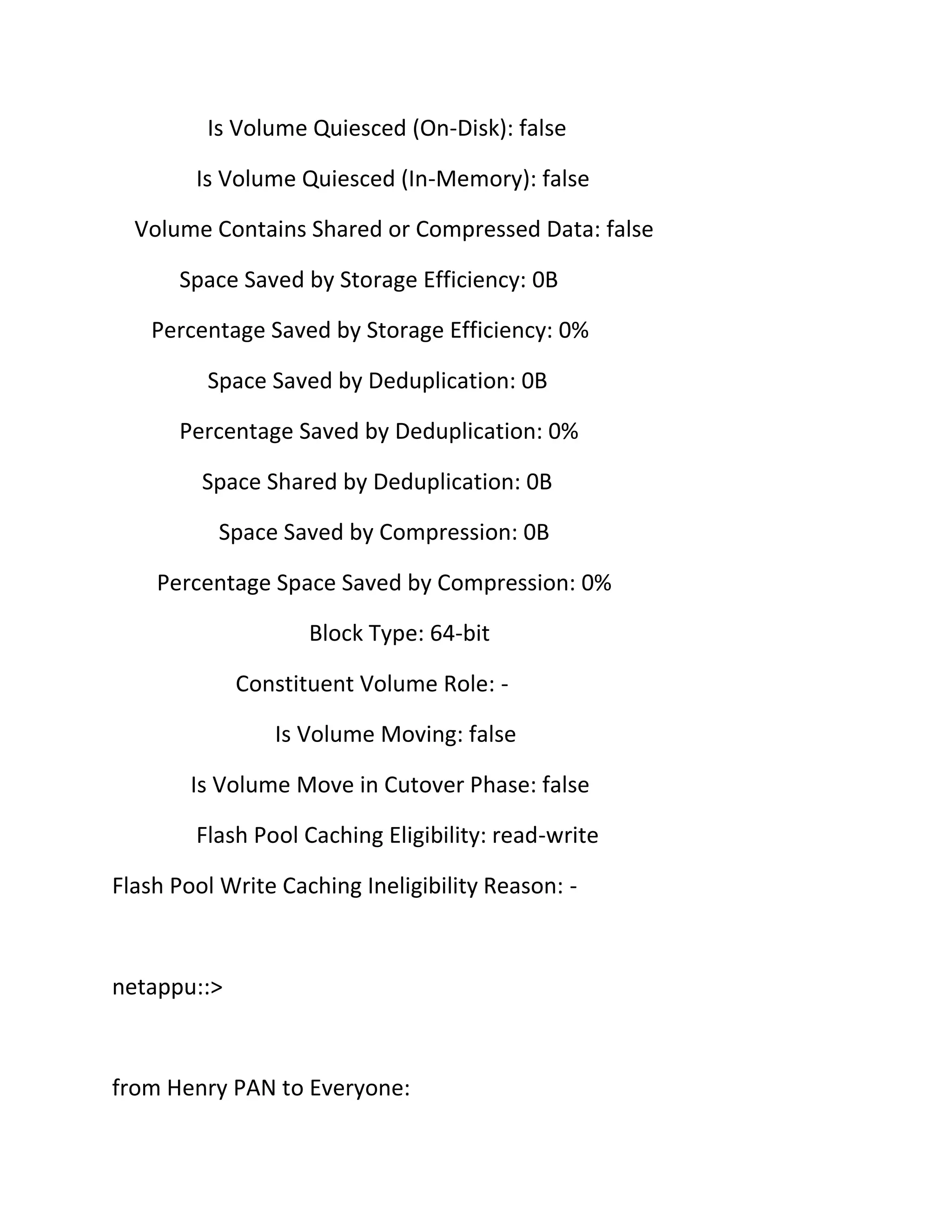 Is Volume Quiesced (On-Disk): false
Is Volume Quiesced (In-Memory): false
Volume Contains Shared or Compressed Data: false
Space Saved by Storage Efficiency: 0B
Percentage Saved by Storage Efficiency: 0%
Space Saved by Deduplication: 0B
Percentage Saved by Deduplication: 0%
Space Shared by Deduplication: 0B
Space Saved by Compression: 0B
Percentage Space Saved by Compression: 0%
Block Type: 64-bit
Constituent Volume Role: Is Volume Moving: false
Is Volume Move in Cutover Phase: false
Flash Pool Caching Eligibility: read-write
Flash Pool Write Caching Ineligibility Reason: -

netappu::>

from Henry PAN to Everyone:

 