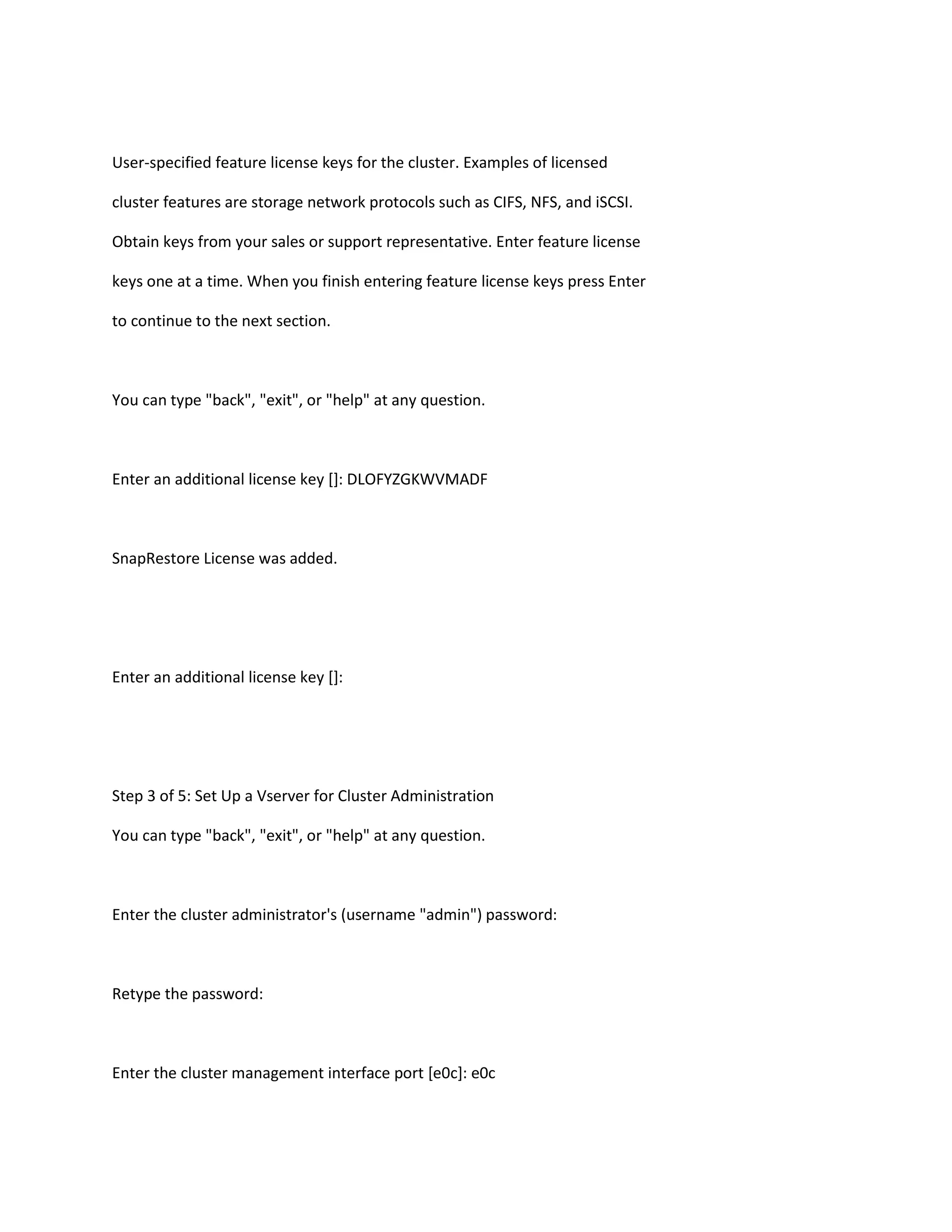 User-specified feature license keys for the cluster. Examples of licensed
cluster features are storage network protocols such as CIFS, NFS, and iSCSI.
Obtain keys from your sales or support representative. Enter feature license
keys one at a time. When you finish entering feature license keys press Enter
to continue to the next section.

You can type "back", "exit", or "help" at any question.

Enter an additional license key []: DLOFYZGKWVMADF

SnapRestore License was added.

Enter an additional license key []:

Step 3 of 5: Set Up a Vserver for Cluster Administration
You can type "back", "exit", or "help" at any question.

Enter the cluster administrator's (username "admin") password:

Retype the password:

Enter the cluster management interface port [e0c]: e0c

 
