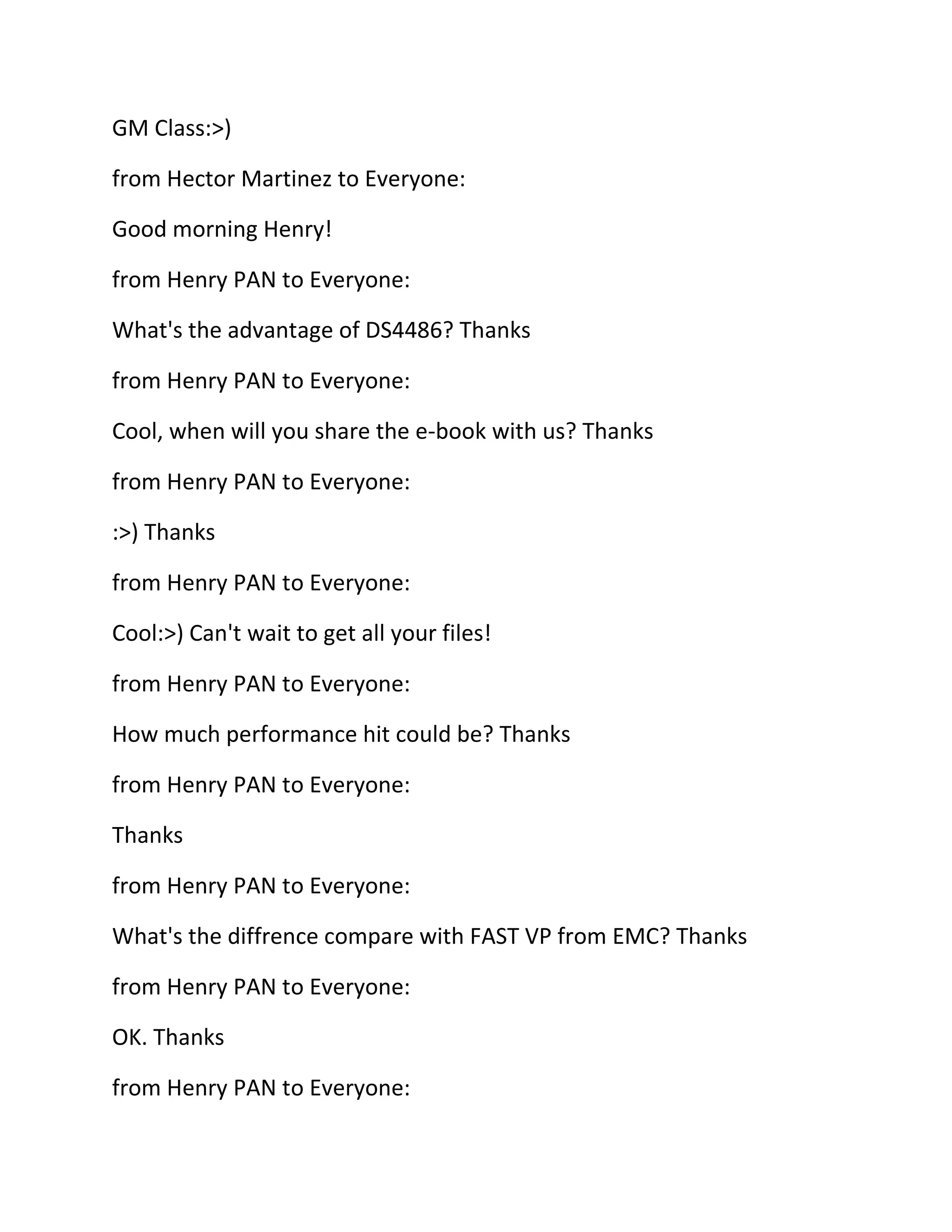 GM Class:>)
from Hector Martinez to Everyone:
Good morning Henry!
from Henry PAN to Everyone:
What's the advantage of DS4486? Thanks
from Henry PAN to Everyone:
Cool, when will you share the e-book with us? Thanks
from Henry PAN to Everyone:
:>) Thanks
from Henry PAN to Everyone:
Cool:>) Can't wait to get all your files!
from Henry PAN to Everyone:
How much performance hit could be? Thanks
from Henry PAN to Everyone:
Thanks
from Henry PAN to Everyone:
What's the diffrence compare with FAST VP from EMC? Thanks
from Henry PAN to Everyone:
OK. Thanks
from Henry PAN to Everyone:

 