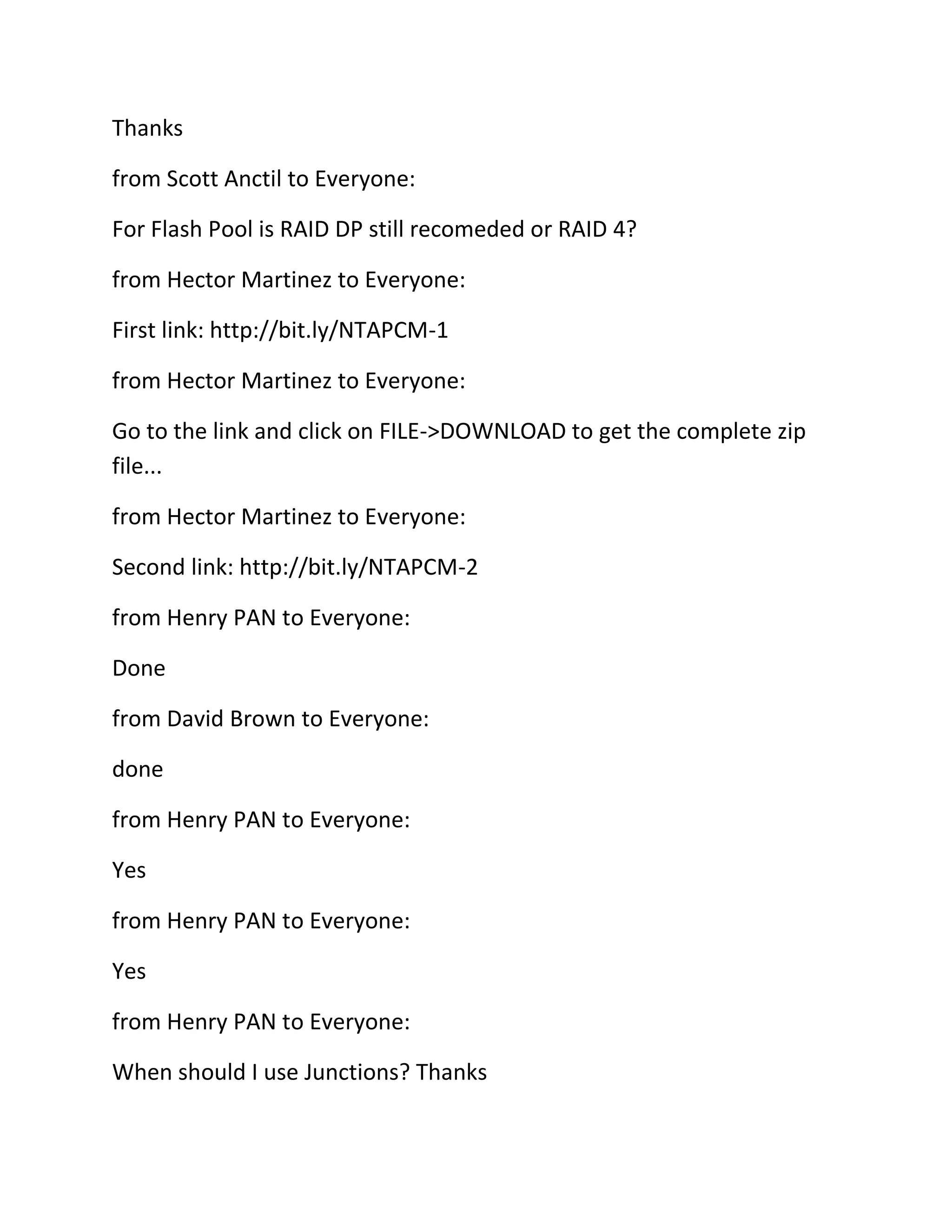 Thanks
from Scott Anctil to Everyone:
For Flash Pool is RAID DP still recomeded or RAID 4?
from Hector Martinez to Everyone:
First link: http://bit.ly/NTAPCM-1
from Hector Martinez to Everyone:
Go to the link and click on FILE->DOWNLOAD to get the complete zip
file...
from Hector Martinez to Everyone:
Second link: http://bit.ly/NTAPCM-2
from Henry PAN to Everyone:
Done
from David Brown to Everyone:
done
from Henry PAN to Everyone:
Yes
from Henry PAN to Everyone:
Yes
from Henry PAN to Everyone:
When should I use Junctions? Thanks

 