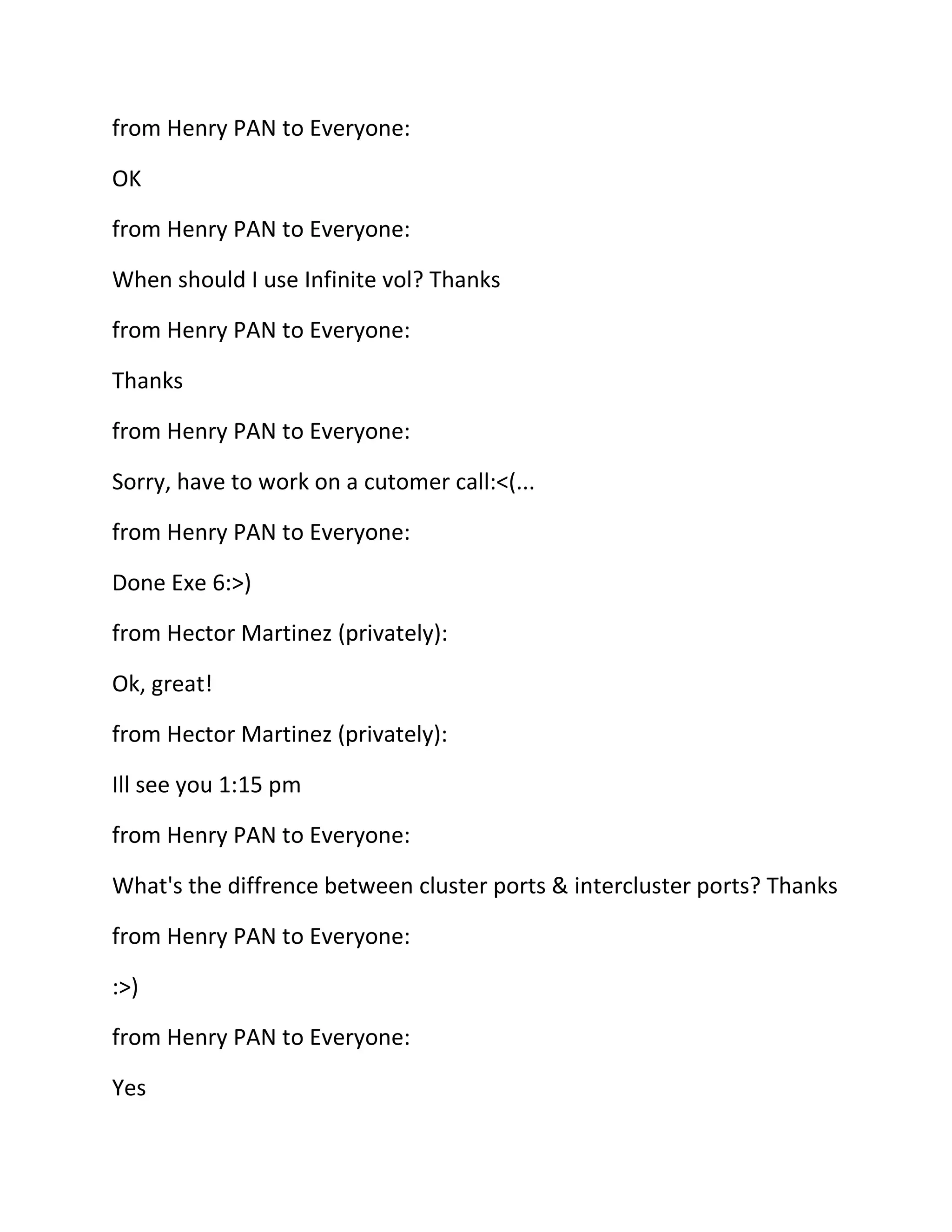 from Henry PAN to Everyone:
OK
from Henry PAN to Everyone:
When should I use Infinite vol? Thanks
from Henry PAN to Everyone:
Thanks
from Henry PAN to Everyone:
Sorry, have to work on a cutomer call:<(...
from Henry PAN to Everyone:
Done Exe 6:>)
from Hector Martinez (privately):
Ok, great!
from Hector Martinez (privately):
Ill see you 1:15 pm
from Henry PAN to Everyone:
What's the diffrence between cluster ports & intercluster ports? Thanks
from Henry PAN to Everyone:
:>)
from Henry PAN to Everyone:
Yes

 