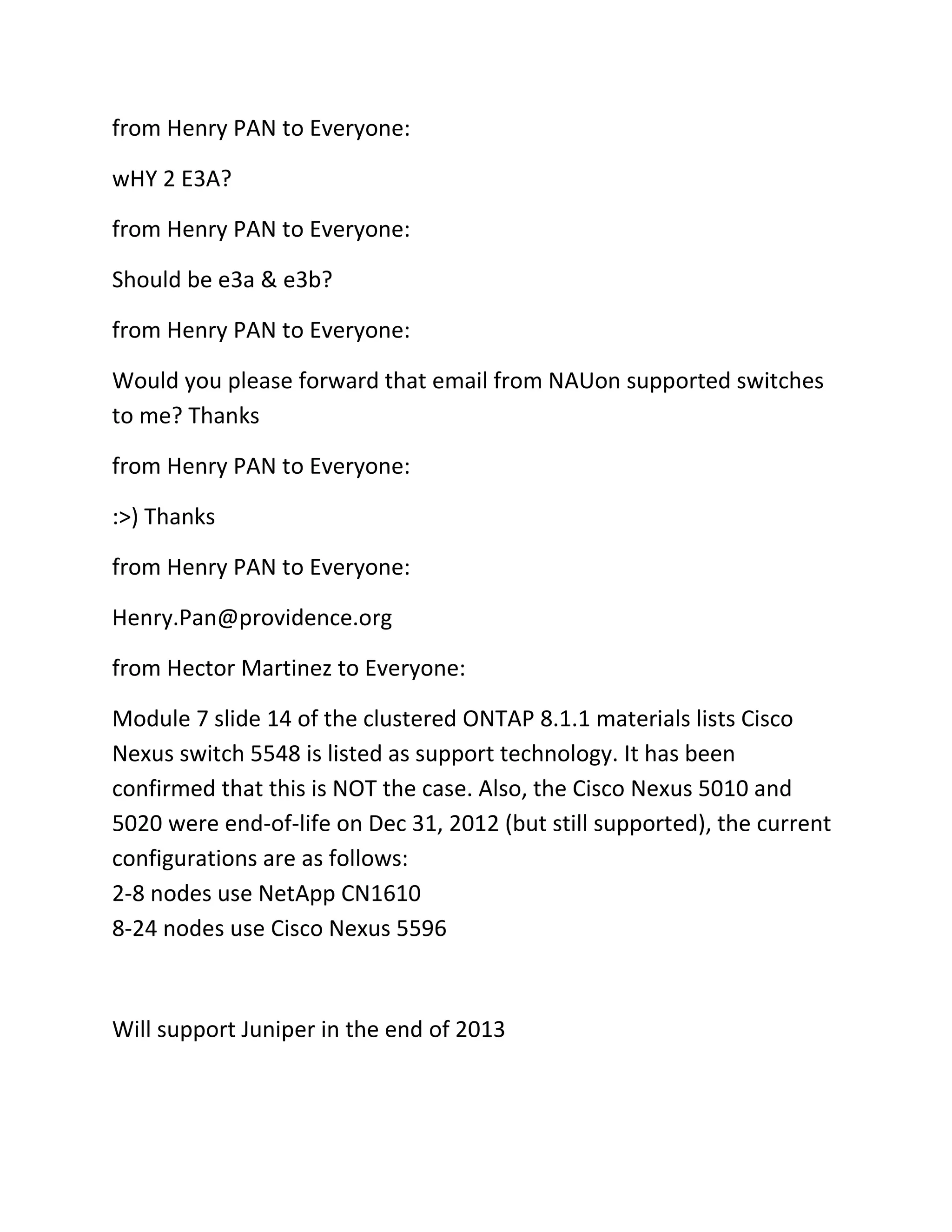 from Henry PAN to Everyone:
wHY 2 E3A?
from Henry PAN to Everyone:
Should be e3a & e3b?
from Henry PAN to Everyone:
Would you please forward that email from NAUon supported switches
to me? Thanks
from Henry PAN to Everyone:
:>) Thanks
from Henry PAN to Everyone:
Henry.Pan@providence.org
from Hector Martinez to Everyone:
Module 7 slide 14 of the clustered ONTAP 8.1.1 materials lists Cisco
Nexus switch 5548 is listed as support technology. It has been
confirmed that this is NOT the case. Also, the Cisco Nexus 5010 and
5020 were end-of-life on Dec 31, 2012 (but still supported), the current
configurations are as follows:
2-8 nodes use NetApp CN1610
8-24 nodes use Cisco Nexus 5596

Will support Juniper in the end of 2013

 