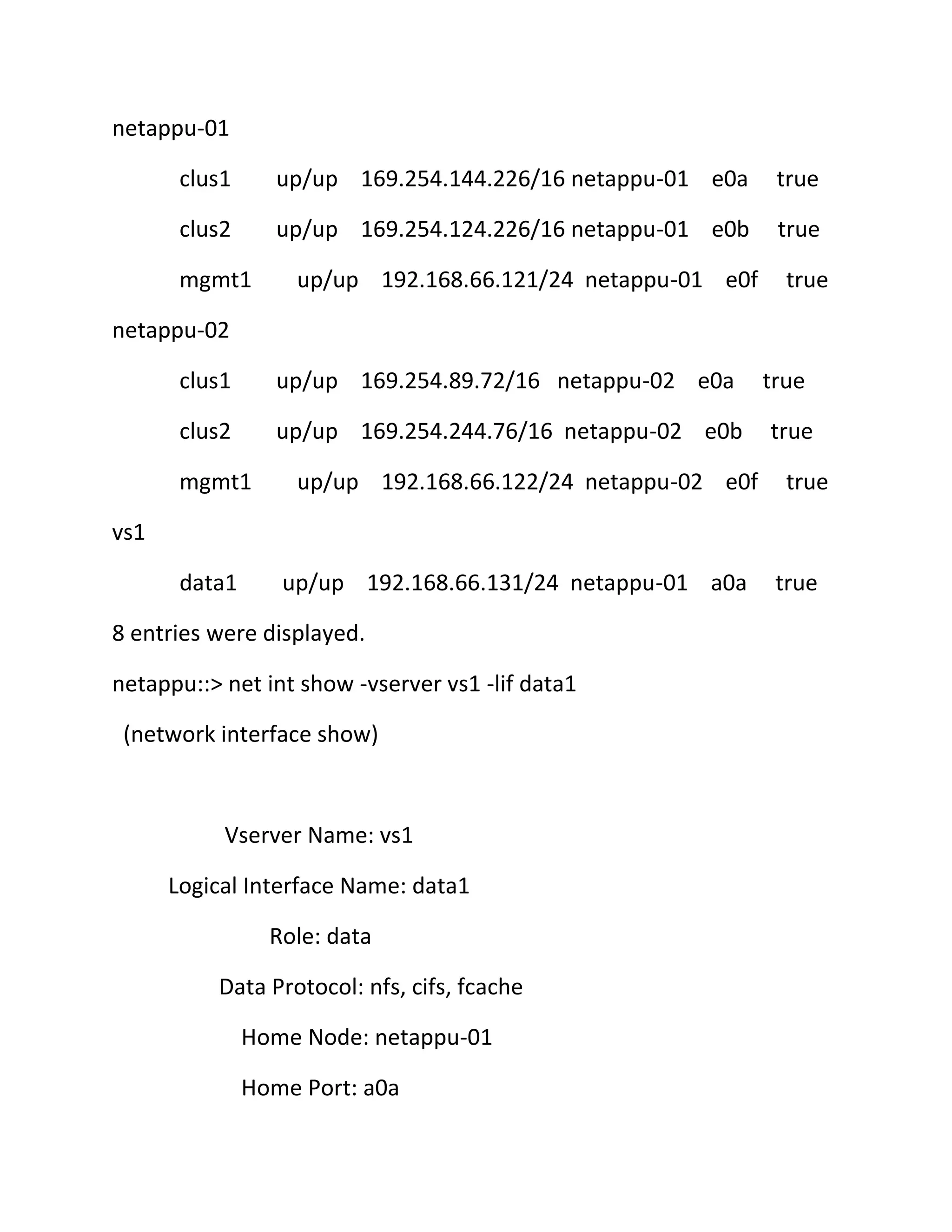 netappu-01
clus1

up/up 169.254.144.226/16 netappu-01 e0a

true

clus2

up/up 169.254.124.226/16 netappu-01 e0b

true

mgmt1

up/up 192.168.66.121/24 netappu-01 e0f

true

netappu-02
clus1

up/up 169.254.89.72/16 netappu-02 e0a

clus2

up/up 169.254.244.76/16 netappu-02 e0b

mgmt1

up/up 192.168.66.122/24 netappu-02 e0f

true
true
true

vs1
data1

up/up 192.168.66.131/24 netappu-01 a0a

8 entries were displayed.
netappu::> net int show -vserver vs1 -lif data1
(network interface show)

Vserver Name: vs1
Logical Interface Name: data1
Role: data
Data Protocol: nfs, cifs, fcache
Home Node: netappu-01
Home Port: a0a

true

 