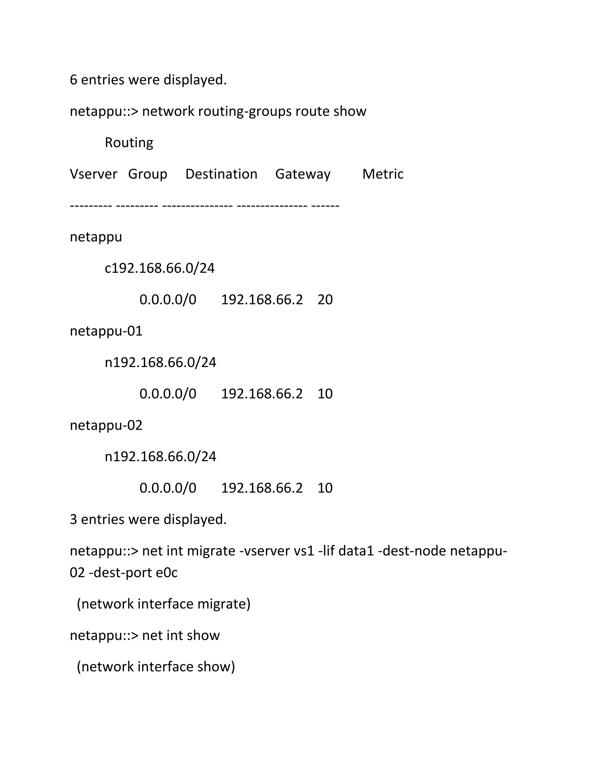 6 entries were displayed.
netappu::> network routing-groups route show
Routing
Vserver Group

Destination

Gateway

Metric

--------- --------- --------------- --------------- -----netappu
c192.168.66.0/24
0.0.0.0/0

192.168.66.2 20

netappu-01
n192.168.66.0/24
0.0.0.0/0

192.168.66.2 10

netappu-02
n192.168.66.0/24
0.0.0.0/0

192.168.66.2 10

3 entries were displayed.
netappu::> net int migrate -vserver vs1 -lif data1 -dest-node netappu02 -dest-port e0c
(network interface migrate)
netappu::> net int show
(network interface show)

 
