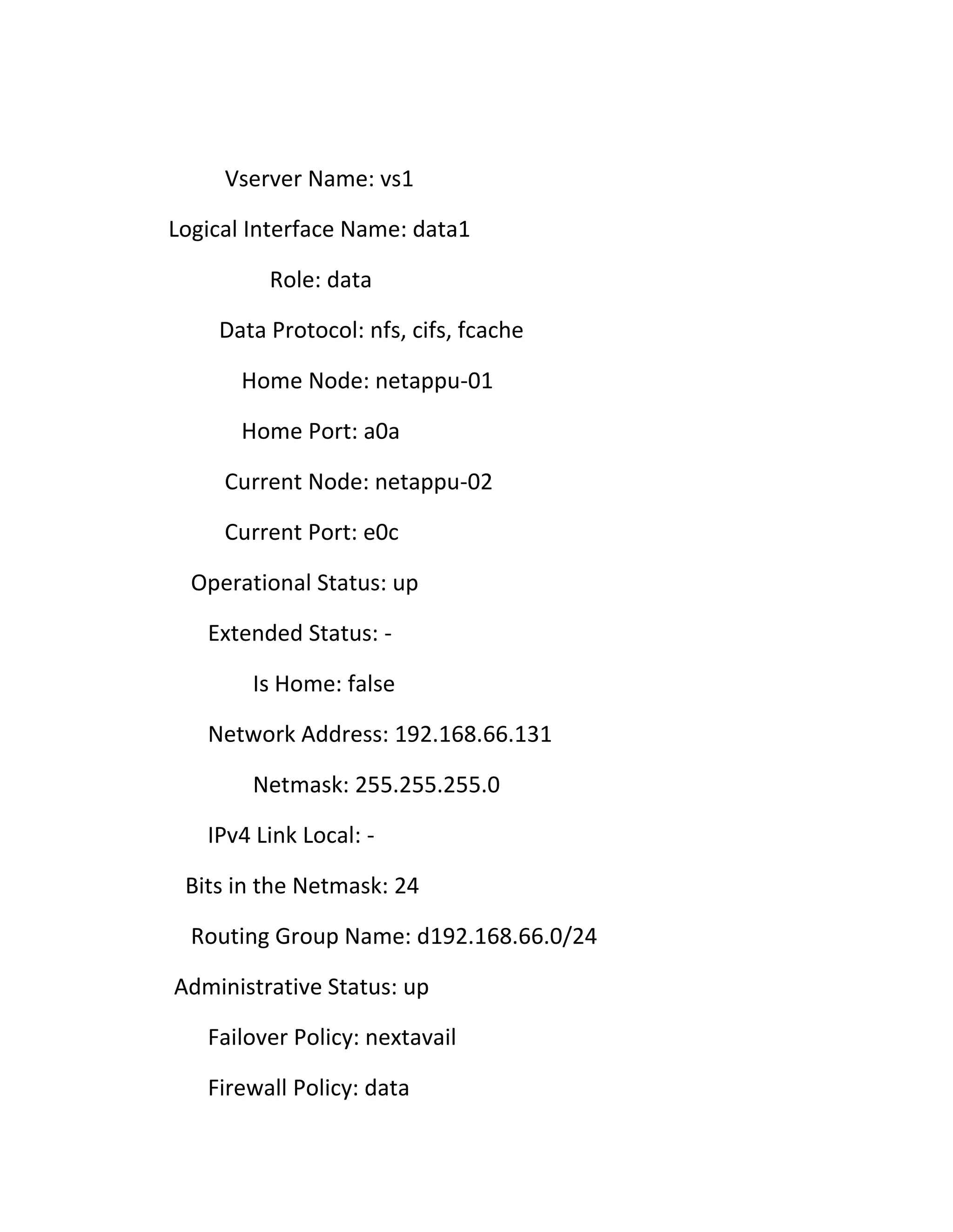Vserver Name: vs1
Logical Interface Name: data1
Role: data
Data Protocol: nfs, cifs, fcache
Home Node: netappu-01
Home Port: a0a
Current Node: netappu-02
Current Port: e0c
Operational Status: up
Extended Status: Is Home: false
Network Address: 192.168.66.131
Netmask: 255.255.255.0
IPv4 Link Local: Bits in the Netmask: 24
Routing Group Name: d192.168.66.0/24
Administrative Status: up
Failover Policy: nextavail
Firewall Policy: data

 