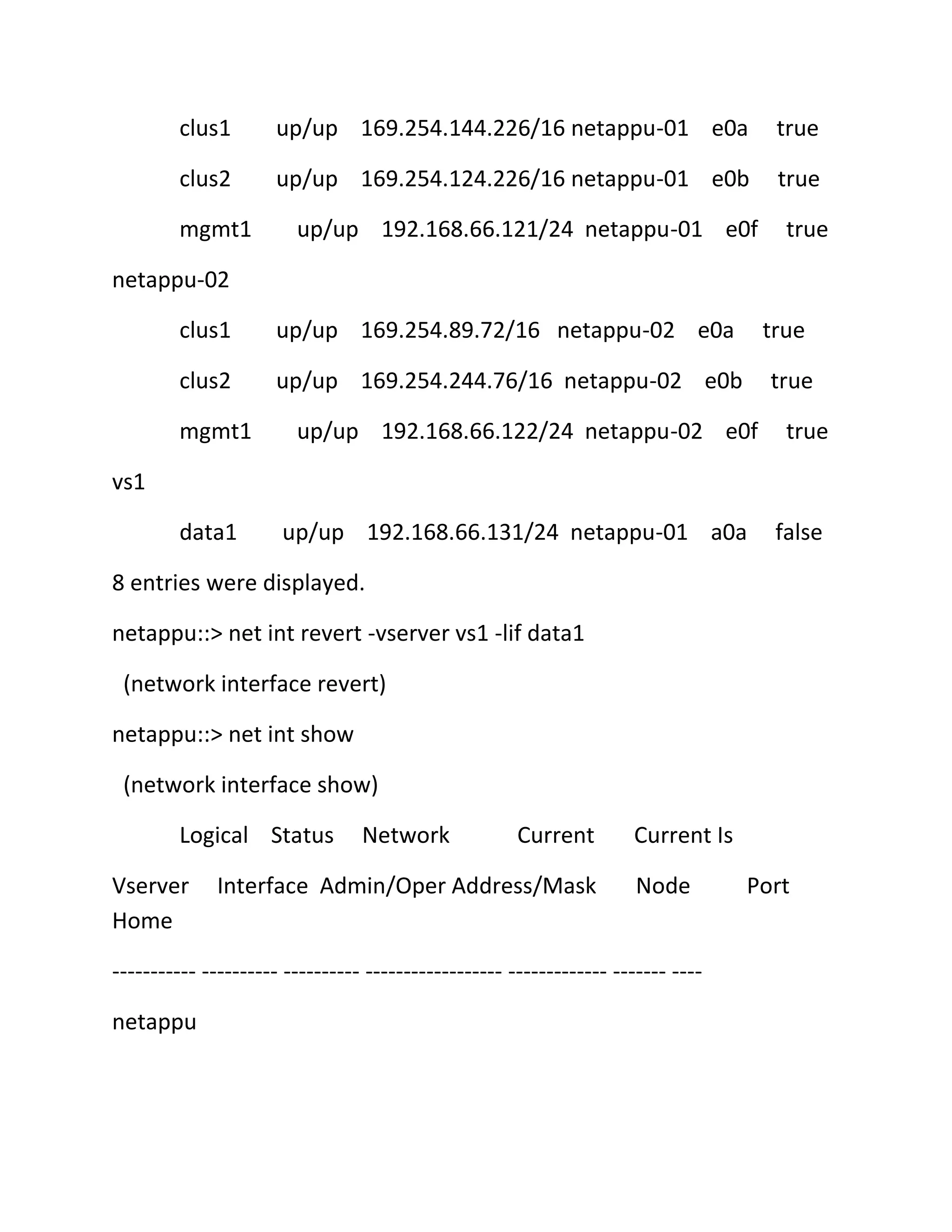 clus1

up/up 169.254.144.226/16 netappu-01 e0a

true

clus2

up/up 169.254.124.226/16 netappu-01 e0b

true

mgmt1

up/up 192.168.66.121/24 netappu-01 e0f

true

netappu-02
clus1

up/up 169.254.89.72/16 netappu-02 e0a

clus2

up/up 169.254.244.76/16 netappu-02 e0b

mgmt1

true
true

up/up 192.168.66.122/24 netappu-02 e0f

true

vs1
data1

up/up 192.168.66.131/24 netappu-01 a0a

false

8 entries were displayed.
netappu::> net int revert -vserver vs1 -lif data1
(network interface revert)
netappu::> net int show
(network interface show)
Logical Status
Vserver
Home

Network

Current

Interface Admin/Oper Address/Mask

Current Is
Node

----------- ---------- ---------- ------------------ ------------- ------- ---netappu

Port

 