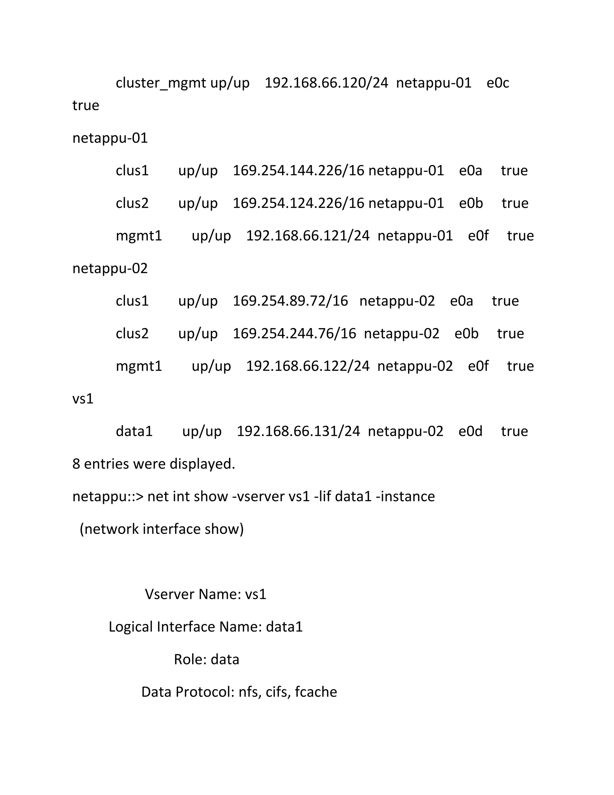 cluster_mgmt up/up 192.168.66.120/24 netappu-01 e0c
true
netappu-01
clus1

up/up 169.254.144.226/16 netappu-01 e0a

true

clus2

up/up 169.254.124.226/16 netappu-01 e0b

true

mgmt1

up/up 192.168.66.121/24 netappu-01 e0f

true

netappu-02
clus1

up/up 169.254.89.72/16 netappu-02 e0a

clus2

up/up 169.254.244.76/16 netappu-02 e0b

mgmt1

up/up 192.168.66.122/24 netappu-02 e0f

true
true
true

vs1
data1

up/up 192.168.66.131/24 netappu-02 e0d

8 entries were displayed.
netappu::> net int show -vserver vs1 -lif data1 -instance
(network interface show)

Vserver Name: vs1
Logical Interface Name: data1
Role: data
Data Protocol: nfs, cifs, fcache

true

 