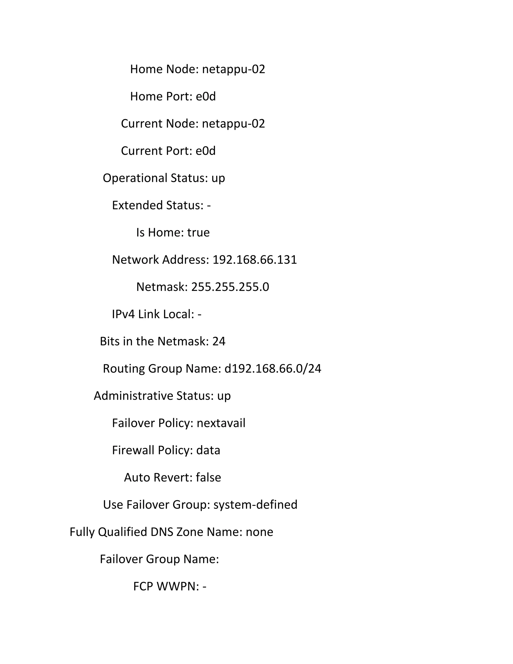 Home Node: netappu-02
Home Port: e0d
Current Node: netappu-02
Current Port: e0d
Operational Status: up
Extended Status: Is Home: true
Network Address: 192.168.66.131
Netmask: 255.255.255.0
IPv4 Link Local: Bits in the Netmask: 24
Routing Group Name: d192.168.66.0/24
Administrative Status: up
Failover Policy: nextavail
Firewall Policy: data
Auto Revert: false
Use Failover Group: system-defined
Fully Qualified DNS Zone Name: none
Failover Group Name:
FCP WWPN: -

 