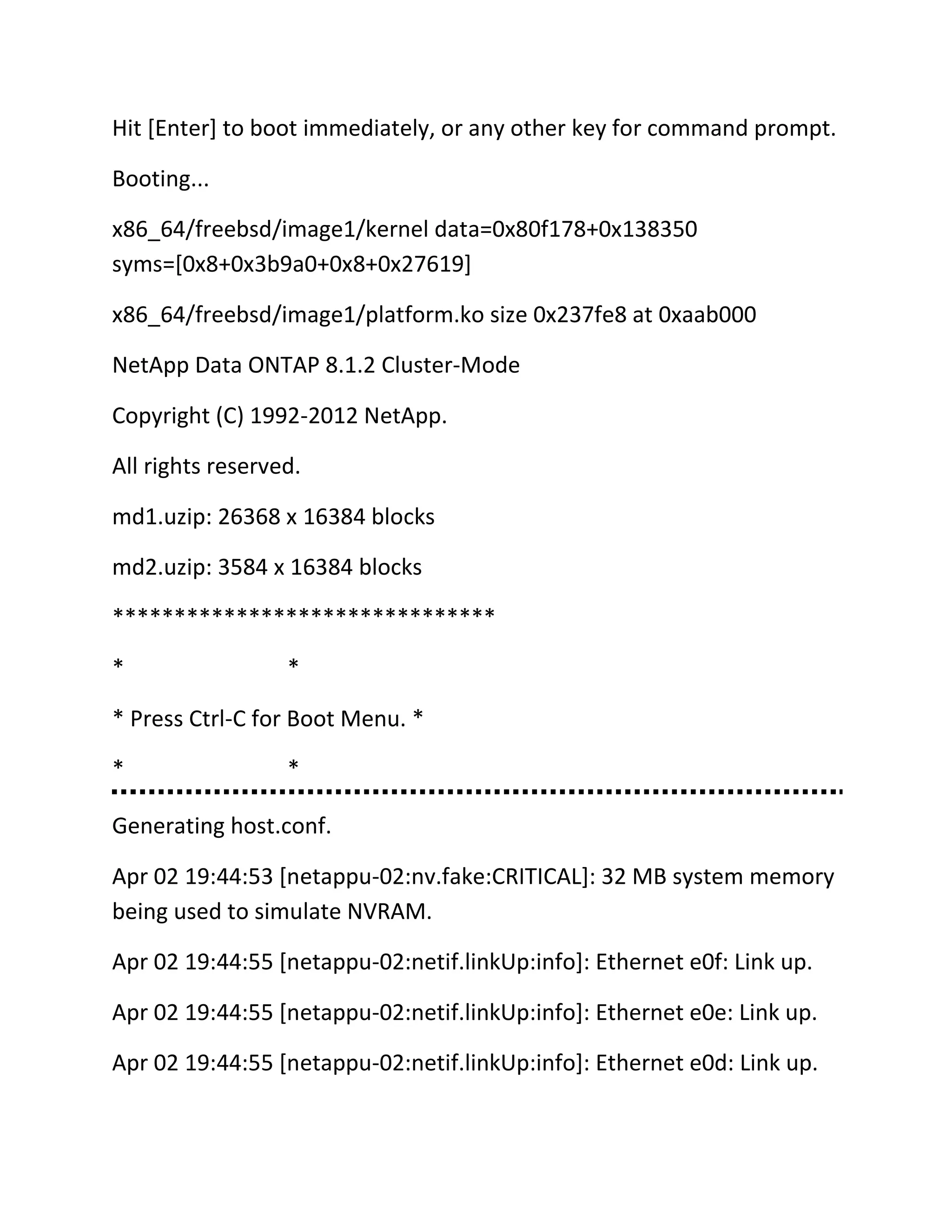 Hit [Enter] to boot immediately, or any other key for command prompt.
Booting...
x86_64/freebsd/image1/kernel data=0x80f178+0x138350
syms=[0x8+0x3b9a0+0x8+0x27619]
x86_64/freebsd/image1/platform.ko size 0x237fe8 at 0xaab000
NetApp Data ONTAP 8.1.2 Cluster-Mode
Copyright (C) 1992-2012 NetApp.
All rights reserved.
md1.uzip: 26368 x 16384 blocks
md2.uzip: 3584 x 16384 blocks
*******************************
*

*

* Press Ctrl-C for Boot Menu. *
*

*

Generating host.conf.
Apr 02 19:44:53 [netappu-02:nv.fake:CRITICAL]: 32 MB system memory
being used to simulate NVRAM.
Apr 02 19:44:55 [netappu-02:netif.linkUp:info]: Ethernet e0f: Link up.
Apr 02 19:44:55 [netappu-02:netif.linkUp:info]: Ethernet e0e: Link up.
Apr 02 19:44:55 [netappu-02:netif.linkUp:info]: Ethernet e0d: Link up.

 