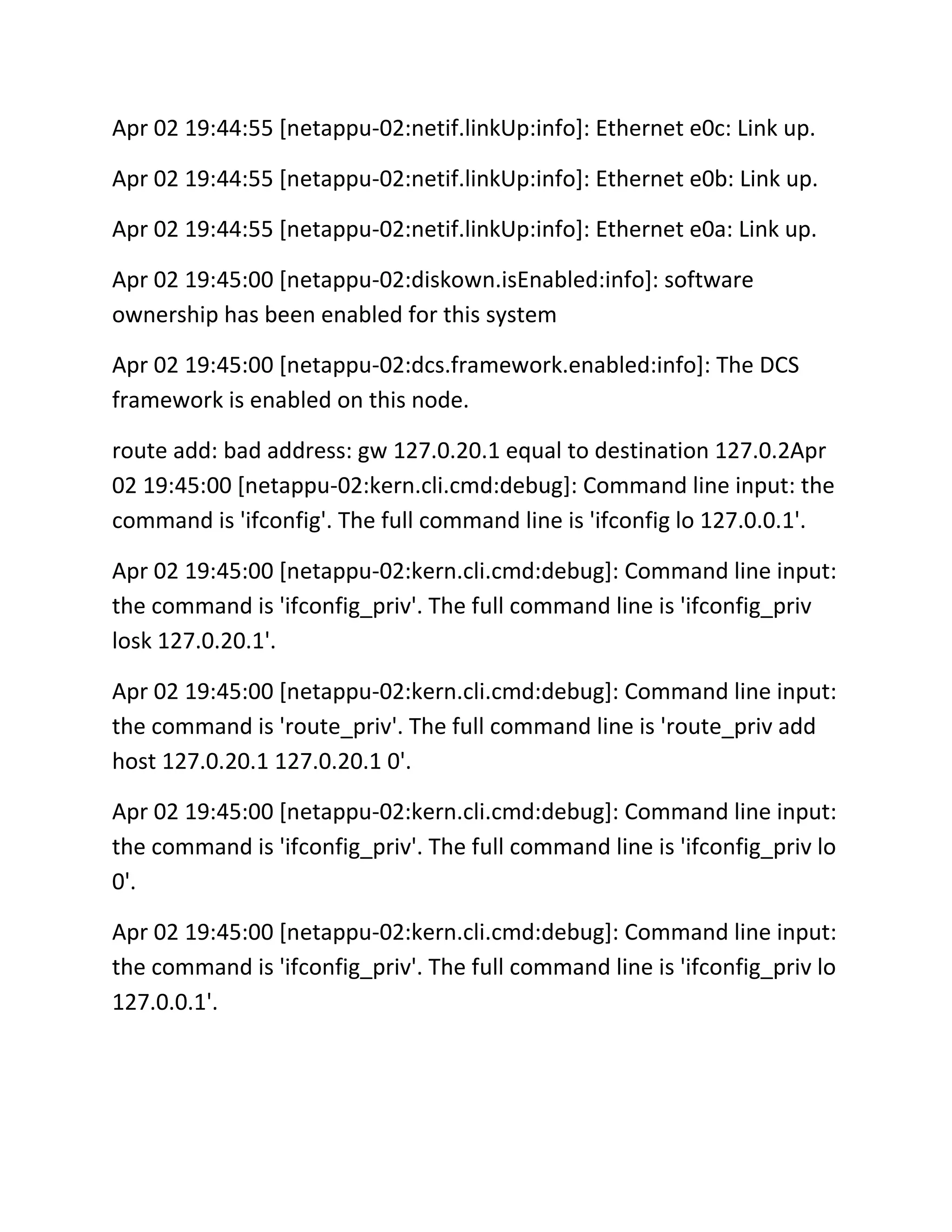 Apr 02 19:44:55 [netappu-02:netif.linkUp:info]: Ethernet e0c: Link up.
Apr 02 19:44:55 [netappu-02:netif.linkUp:info]: Ethernet e0b: Link up.
Apr 02 19:44:55 [netappu-02:netif.linkUp:info]: Ethernet e0a: Link up.
Apr 02 19:45:00 [netappu-02:diskown.isEnabled:info]: software
ownership has been enabled for this system
Apr 02 19:45:00 [netappu-02:dcs.framework.enabled:info]: The DCS
framework is enabled on this node.
route add: bad address: gw 127.0.20.1 equal to destination 127.0.2Apr
02 19:45:00 [netappu-02:kern.cli.cmd:debug]: Command line input: the
command is 'ifconfig'. The full command line is 'ifconfig lo 127.0.0.1'.
Apr 02 19:45:00 [netappu-02:kern.cli.cmd:debug]: Command line input:
the command is 'ifconfig_priv'. The full command line is 'ifconfig_priv
losk 127.0.20.1'.
Apr 02 19:45:00 [netappu-02:kern.cli.cmd:debug]: Command line input:
the command is 'route_priv'. The full command line is 'route_priv add
host 127.0.20.1 127.0.20.1 0'.
Apr 02 19:45:00 [netappu-02:kern.cli.cmd:debug]: Command line input:
the command is 'ifconfig_priv'. The full command line is 'ifconfig_priv lo
0'.
Apr 02 19:45:00 [netappu-02:kern.cli.cmd:debug]: Command line input:
the command is 'ifconfig_priv'. The full command line is 'ifconfig_priv lo
127.0.0.1'.

 