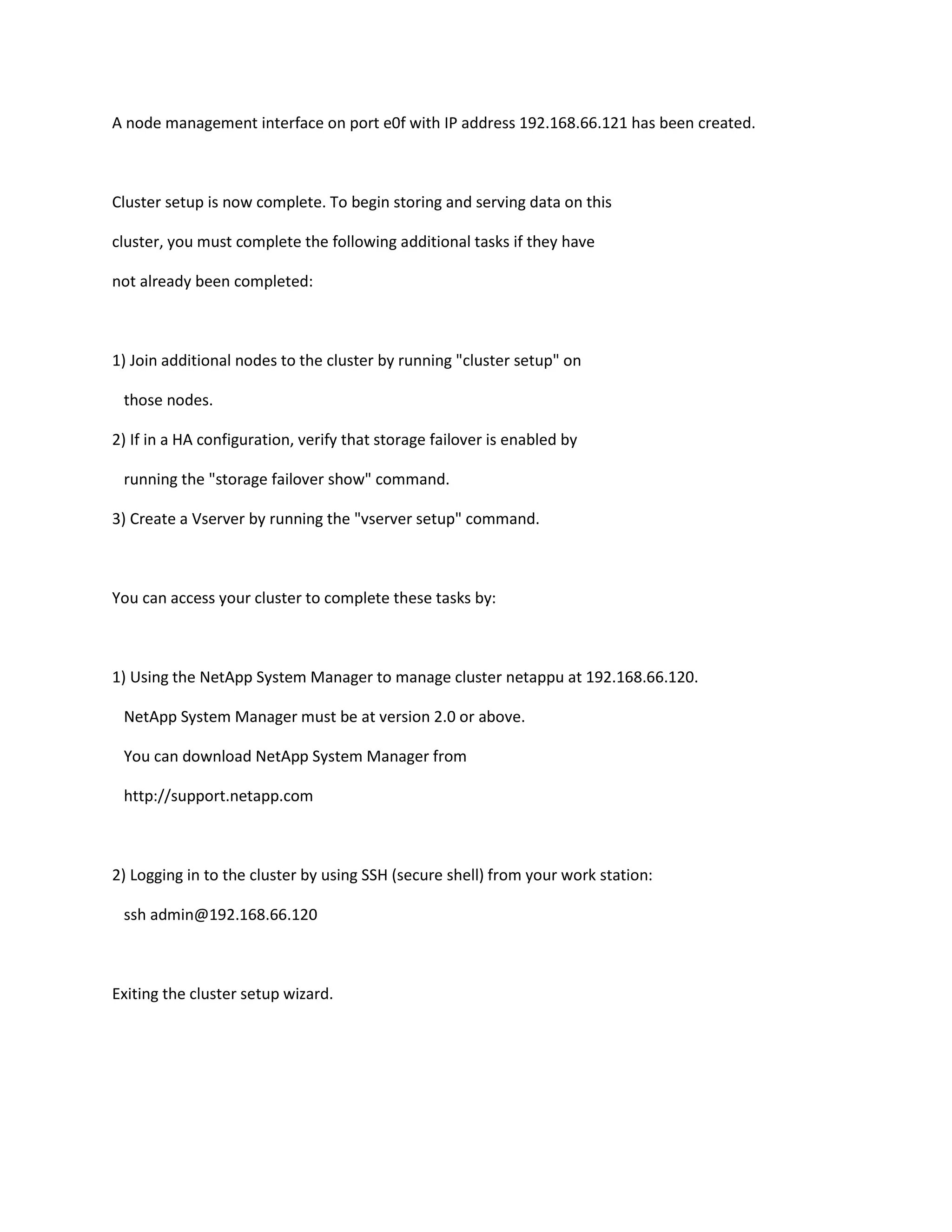 A node management interface on port e0f with IP address 192.168.66.121 has been created.

Cluster setup is now complete. To begin storing and serving data on this
cluster, you must complete the following additional tasks if they have
not already been completed:

1) Join additional nodes to the cluster by running "cluster setup" on
those nodes.
2) If in a HA configuration, verify that storage failover is enabled by
running the "storage failover show" command.
3) Create a Vserver by running the "vserver setup" command.

You can access your cluster to complete these tasks by:

1) Using the NetApp System Manager to manage cluster netappu at 192.168.66.120.
NetApp System Manager must be at version 2.0 or above.
You can download NetApp System Manager from
http://support.netapp.com

2) Logging in to the cluster by using SSH (secure shell) from your work station:
ssh admin@192.168.66.120

Exiting the cluster setup wizard.

 