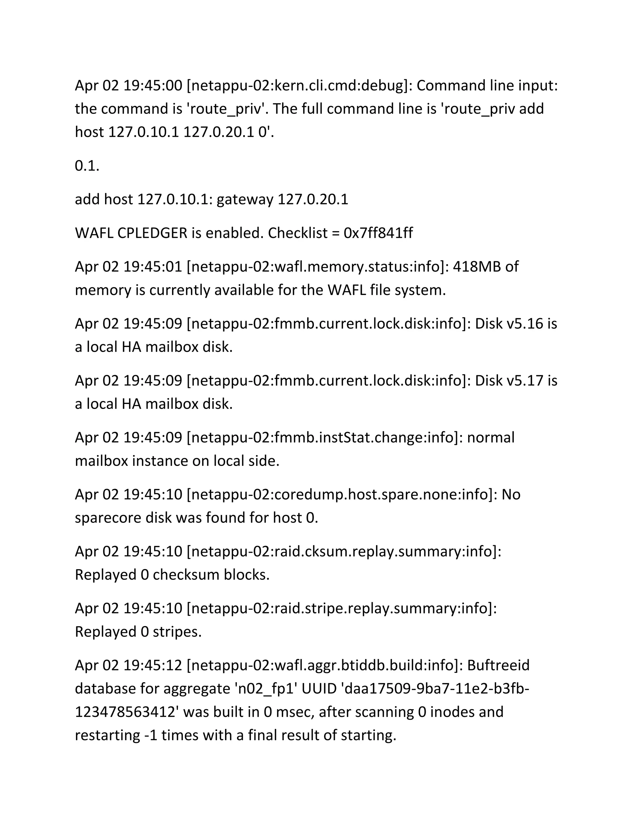 Apr 02 19:45:00 [netappu-02:kern.cli.cmd:debug]: Command line input:
the command is 'route_priv'. The full command line is 'route_priv add
host 127.0.10.1 127.0.20.1 0'.
0.1.
add host 127.0.10.1: gateway 127.0.20.1
WAFL CPLEDGER is enabled. Checklist = 0x7ff841ff
Apr 02 19:45:01 [netappu-02:wafl.memory.status:info]: 418MB of
memory is currently available for the WAFL file system.
Apr 02 19:45:09 [netappu-02:fmmb.current.lock.disk:info]: Disk v5.16 is
a local HA mailbox disk.
Apr 02 19:45:09 [netappu-02:fmmb.current.lock.disk:info]: Disk v5.17 is
a local HA mailbox disk.
Apr 02 19:45:09 [netappu-02:fmmb.instStat.change:info]: normal
mailbox instance on local side.
Apr 02 19:45:10 [netappu-02:coredump.host.spare.none:info]: No
sparecore disk was found for host 0.
Apr 02 19:45:10 [netappu-02:raid.cksum.replay.summary:info]:
Replayed 0 checksum blocks.
Apr 02 19:45:10 [netappu-02:raid.stripe.replay.summary:info]:
Replayed 0 stripes.
Apr 02 19:45:12 [netappu-02:wafl.aggr.btiddb.build:info]: Buftreeid
database for aggregate 'n02_fp1' UUID 'daa17509-9ba7-11e2-b3fb123478563412' was built in 0 msec, after scanning 0 inodes and
restarting -1 times with a final result of starting.

 