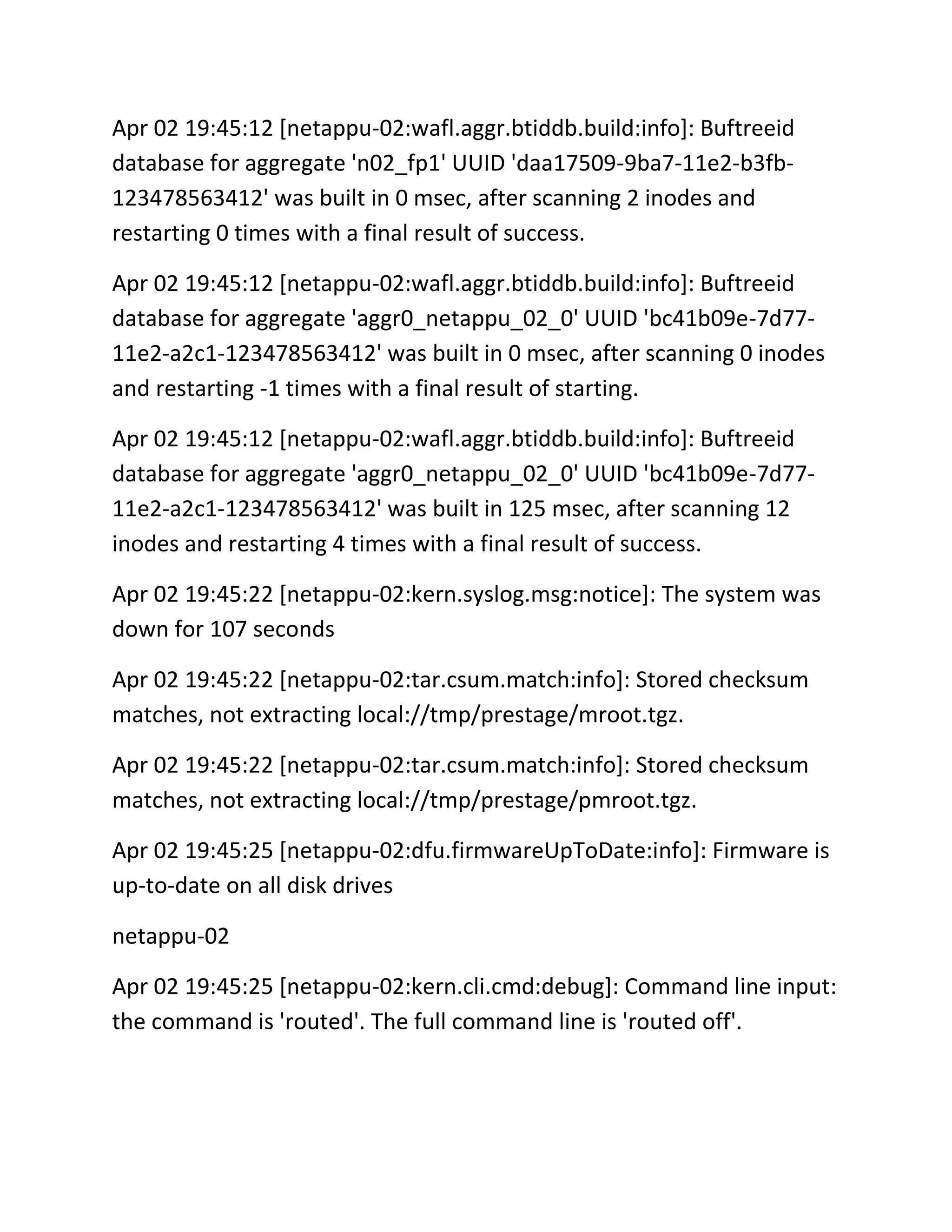 Apr 02 19:45:12 [netappu-02:wafl.aggr.btiddb.build:info]: Buftreeid
database for aggregate 'n02_fp1' UUID 'daa17509-9ba7-11e2-b3fb123478563412' was built in 0 msec, after scanning 2 inodes and
restarting 0 times with a final result of success.
Apr 02 19:45:12 [netappu-02:wafl.aggr.btiddb.build:info]: Buftreeid
database for aggregate 'aggr0_netappu_02_0' UUID 'bc41b09e-7d7711e2-a2c1-123478563412' was built in 0 msec, after scanning 0 inodes
and restarting -1 times with a final result of starting.
Apr 02 19:45:12 [netappu-02:wafl.aggr.btiddb.build:info]: Buftreeid
database for aggregate 'aggr0_netappu_02_0' UUID 'bc41b09e-7d7711e2-a2c1-123478563412' was built in 125 msec, after scanning 12
inodes and restarting 4 times with a final result of success.
Apr 02 19:45:22 [netappu-02:kern.syslog.msg:notice]: The system was
down for 107 seconds
Apr 02 19:45:22 [netappu-02:tar.csum.match:info]: Stored checksum
matches, not extracting local://tmp/prestage/mroot.tgz.
Apr 02 19:45:22 [netappu-02:tar.csum.match:info]: Stored checksum
matches, not extracting local://tmp/prestage/pmroot.tgz.
Apr 02 19:45:25 [netappu-02:dfu.firmwareUpToDate:info]: Firmware is
up-to-date on all disk drives
netappu-02
Apr 02 19:45:25 [netappu-02:kern.cli.cmd:debug]: Command line input:
the command is 'routed'. The full command line is 'routed off'.

 