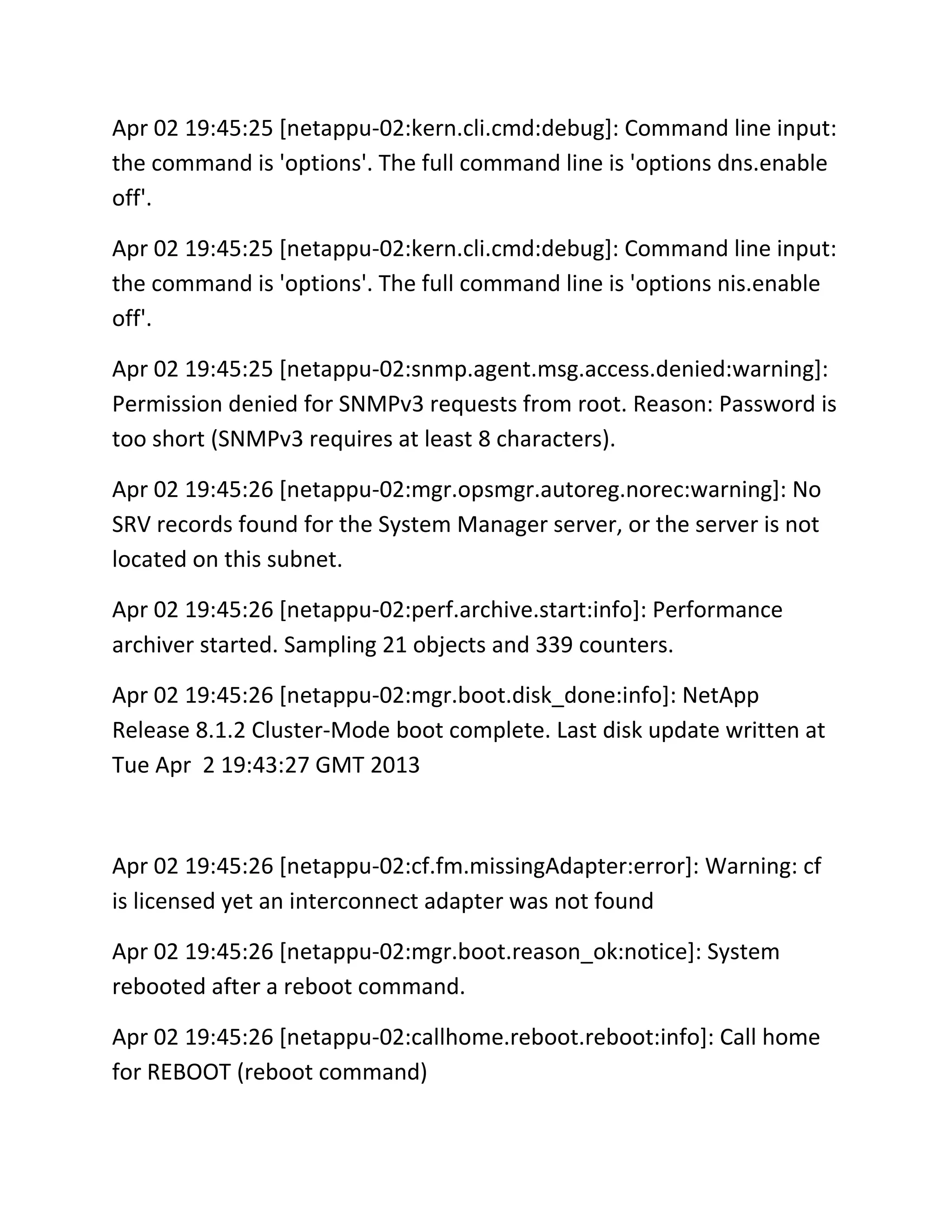 Apr 02 19:45:25 [netappu-02:kern.cli.cmd:debug]: Command line input:
the command is 'options'. The full command line is 'options dns.enable
off'.
Apr 02 19:45:25 [netappu-02:kern.cli.cmd:debug]: Command line input:
the command is 'options'. The full command line is 'options nis.enable
off'.
Apr 02 19:45:25 [netappu-02:snmp.agent.msg.access.denied:warning]:
Permission denied for SNMPv3 requests from root. Reason: Password is
too short (SNMPv3 requires at least 8 characters).
Apr 02 19:45:26 [netappu-02:mgr.opsmgr.autoreg.norec:warning]: No
SRV records found for the System Manager server, or the server is not
located on this subnet.
Apr 02 19:45:26 [netappu-02:perf.archive.start:info]: Performance
archiver started. Sampling 21 objects and 339 counters.
Apr 02 19:45:26 [netappu-02:mgr.boot.disk_done:info]: NetApp
Release 8.1.2 Cluster-Mode boot complete. Last disk update written at
Tue Apr 2 19:43:27 GMT 2013

Apr 02 19:45:26 [netappu-02:cf.fm.missingAdapter:error]: Warning: cf
is licensed yet an interconnect adapter was not found
Apr 02 19:45:26 [netappu-02:mgr.boot.reason_ok:notice]: System
rebooted after a reboot command.
Apr 02 19:45:26 [netappu-02:callhome.reboot.reboot:info]: Call home
for REBOOT (reboot command)

 