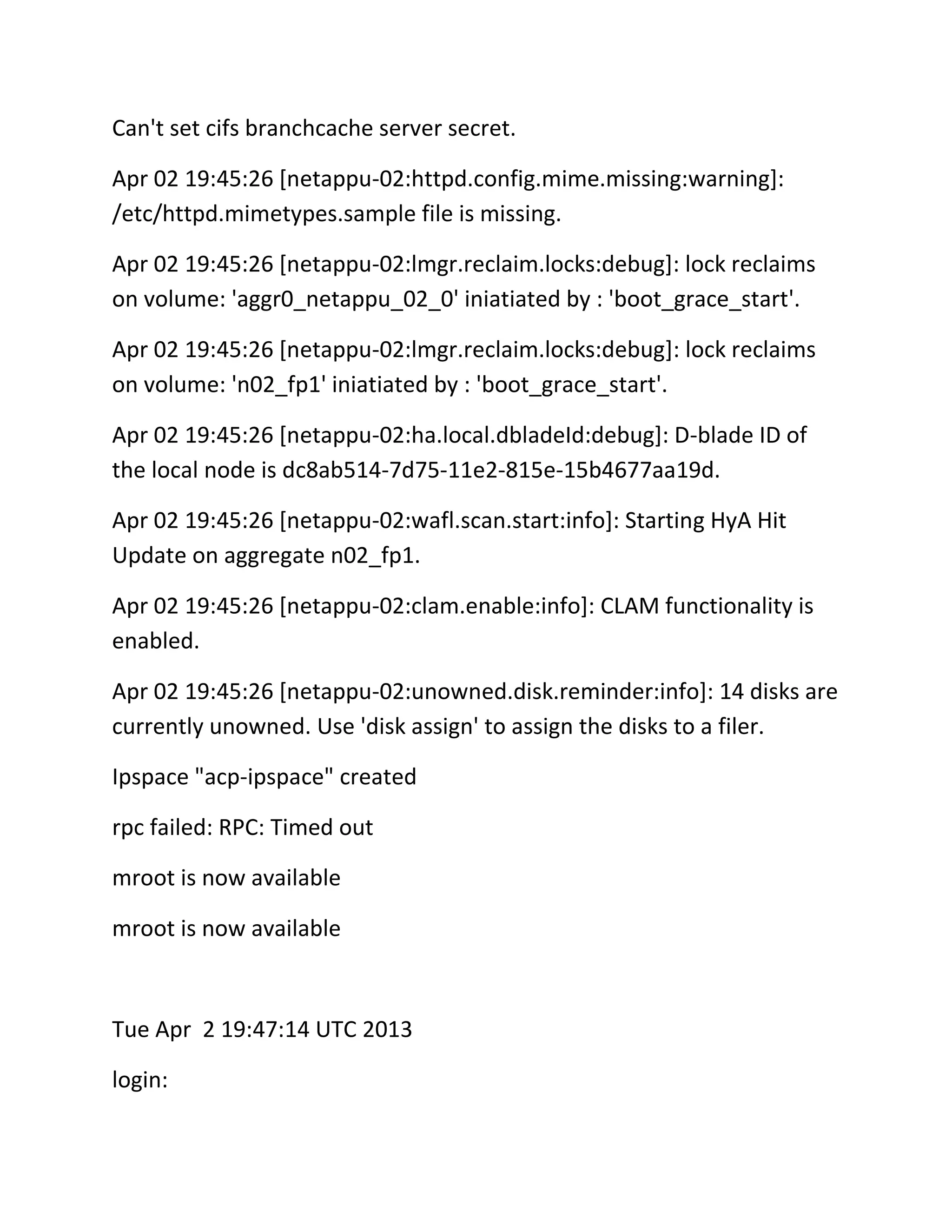 Can't set cifs branchcache server secret.
Apr 02 19:45:26 [netappu-02:httpd.config.mime.missing:warning]:
/etc/httpd.mimetypes.sample file is missing.
Apr 02 19:45:26 [netappu-02:lmgr.reclaim.locks:debug]: lock reclaims
on volume: 'aggr0_netappu_02_0' iniatiated by : 'boot_grace_start'.
Apr 02 19:45:26 [netappu-02:lmgr.reclaim.locks:debug]: lock reclaims
on volume: 'n02_fp1' iniatiated by : 'boot_grace_start'.
Apr 02 19:45:26 [netappu-02:ha.local.dbladeId:debug]: D-blade ID of
the local node is dc8ab514-7d75-11e2-815e-15b4677aa19d.
Apr 02 19:45:26 [netappu-02:wafl.scan.start:info]: Starting HyA Hit
Update on aggregate n02_fp1.
Apr 02 19:45:26 [netappu-02:clam.enable:info]: CLAM functionality is
enabled.
Apr 02 19:45:26 [netappu-02:unowned.disk.reminder:info]: 14 disks are
currently unowned. Use 'disk assign' to assign the disks to a filer.
Ipspace "acp-ipspace" created
rpc failed: RPC: Timed out
mroot is now available
mroot is now available

Tue Apr 2 19:47:14 UTC 2013
login:

 
