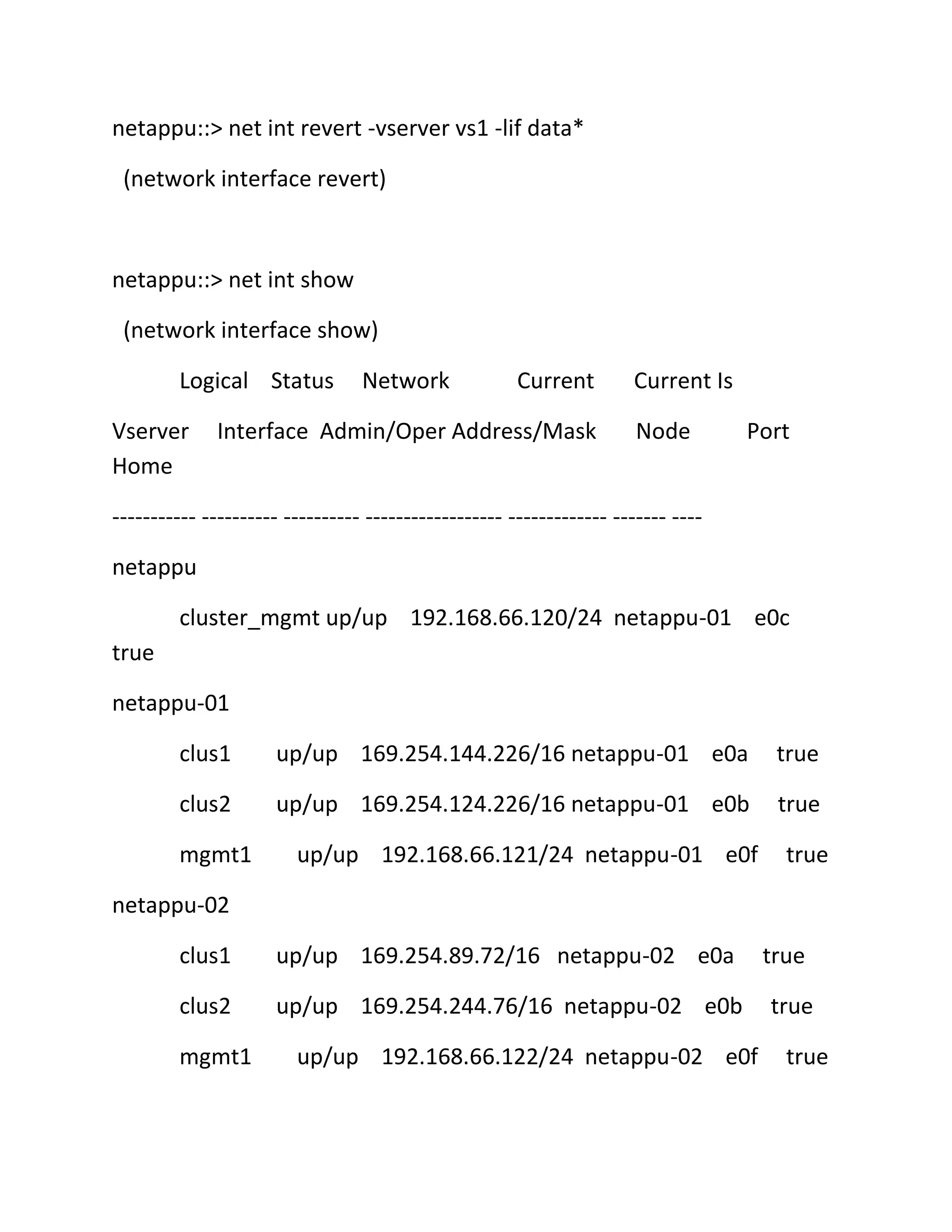 netappu::> net int revert -vserver vs1 -lif data*
(network interface revert)

netappu::> net int show
(network interface show)
Logical Status
Vserver
Home

Network

Current

Interface Admin/Oper Address/Mask

Current Is
Node

Port

----------- ---------- ---------- ------------------ ------------- ------- ---netappu
cluster_mgmt up/up 192.168.66.120/24 netappu-01 e0c
true
netappu-01
clus1

up/up 169.254.144.226/16 netappu-01 e0a

true

clus2

up/up 169.254.124.226/16 netappu-01 e0b

true

mgmt1

up/up 192.168.66.121/24 netappu-01 e0f

true

netappu-02
clus1

up/up 169.254.89.72/16 netappu-02 e0a

clus2

up/up 169.254.244.76/16 netappu-02 e0b

mgmt1

up/up 192.168.66.122/24 netappu-02 e0f

true
true
true

 