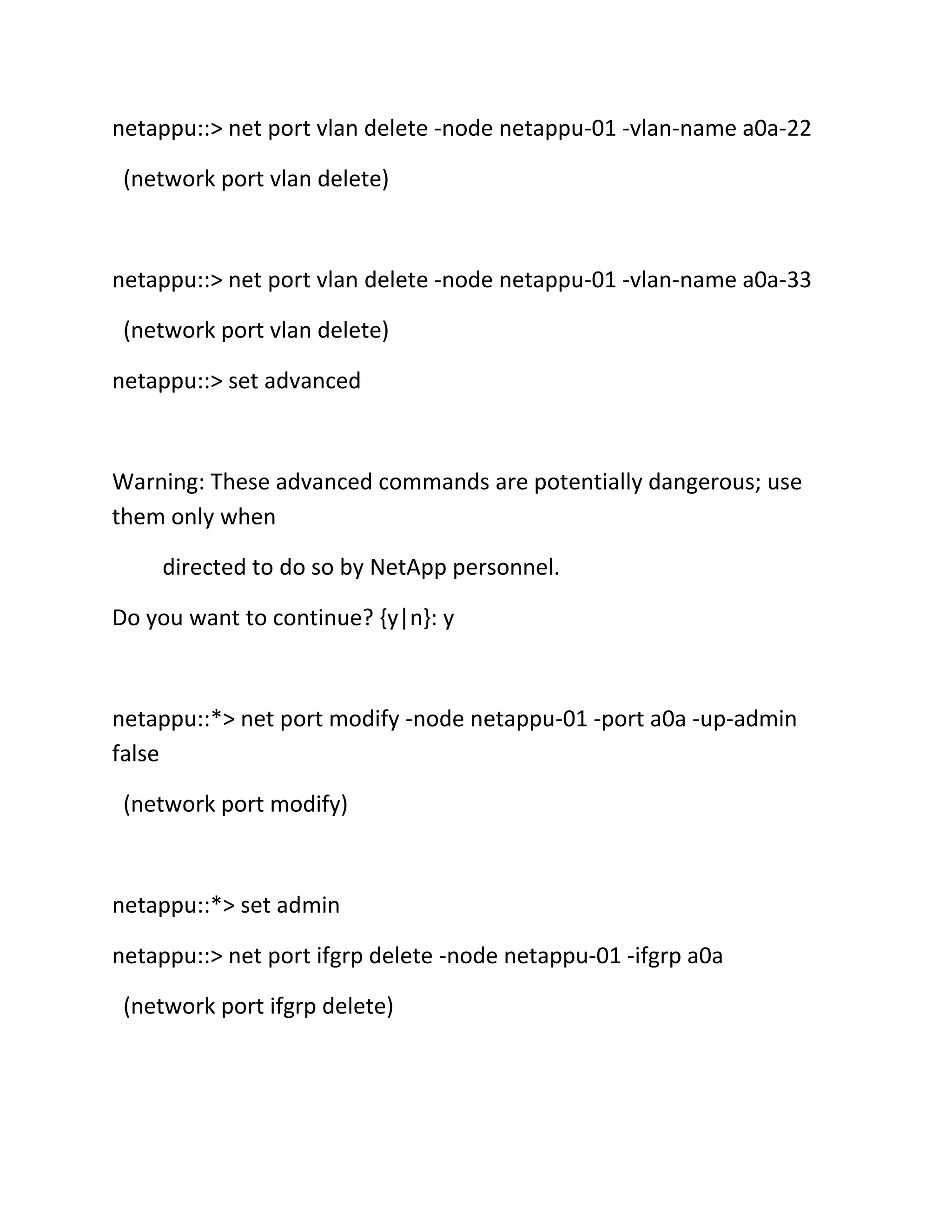 netappu::> net port vlan delete -node netappu-01 -vlan-name a0a-22
(network port vlan delete)

netappu::> net port vlan delete -node netappu-01 -vlan-name a0a-33
(network port vlan delete)
netappu::> set advanced

Warning: These advanced commands are potentially dangerous; use
them only when
directed to do so by NetApp personnel.
Do you want to continue? {y|n}: y

netappu::*> net port modify -node netappu-01 -port a0a -up-admin
false
(network port modify)

netappu::*> set admin
netappu::> net port ifgrp delete -node netappu-01 -ifgrp a0a
(network port ifgrp delete)

 
