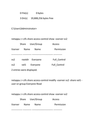 0 File(s)

0 bytes

3 Dir(s)

19,808,256 bytes free

C:UsersAdministrator>

netappu::> cifs share access-control show -vserver vs2
Share
Vserver

User/Group

Name

Name

Access
Permission

-------------- ----------- --------------------------- ----------vs2

rootdir

vs2

Everyone

vol1

Everyone

Full_Control
Full_Control

2 entries were displayed.

netappu::> cifs share access-control modify -vserver vs2 -share vol1 user-or-group Everyone Read

netappu::> cifs share access-control show -vserver vs2
Share
Vserver

User/Group

Name

Name

Access
Permission

-------------- ----------- --------------------------- -----------

 