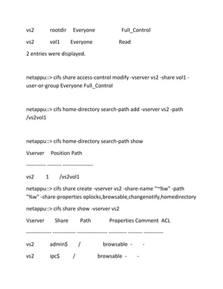 vs2

rootdir

vs2

vol1

Everyone
Everyone

Full_Control
Read

2 entries were displayed.

netappu::> cifs share access-control modify -vserver vs2 -share vol1 user-or-group Everyone Full_Control

netappu::> cifs home-directory search-path add -vserver vs2 -path
/vs2vol1

netappu::> cifs home-directory search-path show
Vserver

Position Path

----------- -------- ----------------vs2

1

/vs2vol1

netappu::> cifs share create -vserver vs2 -share-name "~%w" -path
"%w" -share-properties oplocks,browsable,changenotify,homedirectory
netappu::> cifs share show -vserver vs2
Vserver

Share

Path

Properties Comment ACL

-------------- ------------- ----------------- ---------- -------- ----------vs2

admin$

vs2

ipc$

/
/

browsable browsable -

-

 