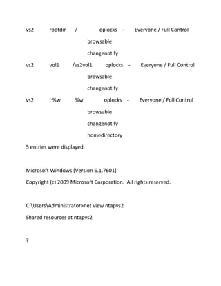 vs2

rootdir

/

oplocks -

Everyone / Full Control

browsable
changenotify
vs2

vol1

/vs2vol1

oplocks -

Everyone / Full Control

browsable
changenotify
vs2

~%w

%w

oplocks -

Everyone / Full Control

browsable
changenotify
homedirectory
5 entries were displayed.

Microsoft Windows [Version 6.1.7601]
Copyright (c) 2009 Microsoft Corporation. All rights reserved.

C:UsersAdministrator>net view ntapvs2
Shared resources at ntapvs2

?

 