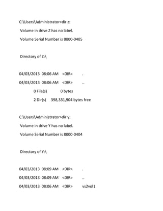 C:UsersAdministrator>dir z:
Volume in drive Z has no label.
Volume Serial Number is 8000-0405

Directory of Z:

04/03/2013 08:06 AM <DIR>

.

04/03/2013 08:06 AM <DIR>

..

0 File(s)
2 Dir(s)

0 bytes
398,331,904 bytes free

C:UsersAdministrator>dir y:
Volume in drive Y has no label.
Volume Serial Number is 8000-0404

Directory of Y:

04/03/2013 08:09 AM <DIR>

.

04/03/2013 08:09 AM <DIR>

..

04/03/2013 08:06 AM <DIR>

vs2vol1

 