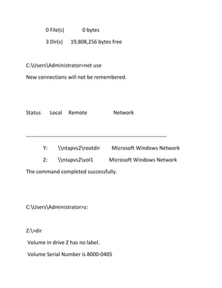 0 File(s)
3 Dir(s)

0 bytes
19,808,256 bytes free

C:UsersAdministrator>net use
New connections will not be remembered.

Status

Local

Remote

Network

------------------------------------------------------------------------------Y:

ntapvs2rootdir

Z:

ntapvs2vol1

Microsoft Windows Network
Microsoft Windows Network

The command completed successfully.

C:UsersAdministrator>z:

Z:>dir
Volume in drive Z has no label.
Volume Serial Number is 8000-0405

 