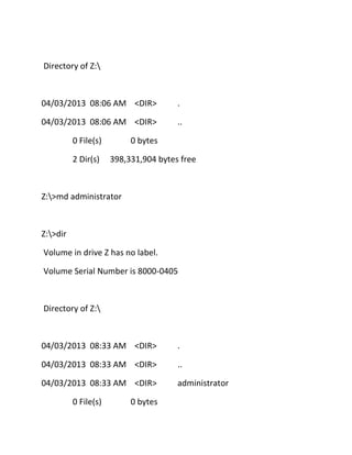 Directory of Z:

04/03/2013 08:06 AM <DIR>

.

04/03/2013 08:06 AM <DIR>

..

0 File(s)
2 Dir(s)

0 bytes
398,331,904 bytes free

Z:>md administrator

Z:>dir
Volume in drive Z has no label.
Volume Serial Number is 8000-0405

Directory of Z:

04/03/2013 08:33 AM <DIR>

.

04/03/2013 08:33 AM <DIR>

..

04/03/2013 08:33 AM <DIR>

administrator

0 File(s)

0 bytes

 