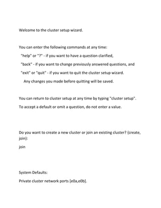 Welcome to the cluster setup wizard.

You can enter the following commands at any time:
"help" or "?" - if you want to have a question clarified,
"back" - if you want to change previously answered questions, and
"exit" or "quit" - if you want to quit the cluster setup wizard.
Any changes you made before quitting will be saved.

You can return to cluster setup at any time by typing "cluster setup".
To accept a default or omit a question, do not enter a value.

Do you want to create a new cluster or join an existing cluster? {create,
join}:
join

System Defaults:
Private cluster network ports [e0a,e0b].

 