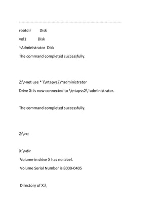 ------------------------------------------------------------------------------rootdir
vol1

Disk
Disk

~Administrator Disk
The command completed successfully.

Z:>net use * ntapvs2~administrator
Drive X: is now connected to ntapvs2~administrator.

The command completed successfully.

Z:>x:

X:>dir
Volume in drive X has no label.
Volume Serial Number is 8000-0405

Directory of X:

 