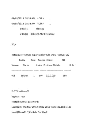 04/03/2013 08:33 AM <DIR>

.

04/03/2013 08:33 AM <DIR>

..

0 File(s)
2 Dir(s)

0 bytes
398,323,712 bytes free

X:>

netappu::> vserver export-policy rule show -vserver vs2
Policy
Vserver

Rule Access Client

Name

RO

Index Protocol Match

Rule

------------ --------------- ------ -------- --------------------- --------vs2

default

1

any

0.0.0.0/0

any

PuTTY to Linux01
login as: root
root@linux01's password:
Last login: Thu Mar 29 12:47:22 2012 from 192.168.1.139
[root@linux01 ~]# mkdir /mnt/vs2

 