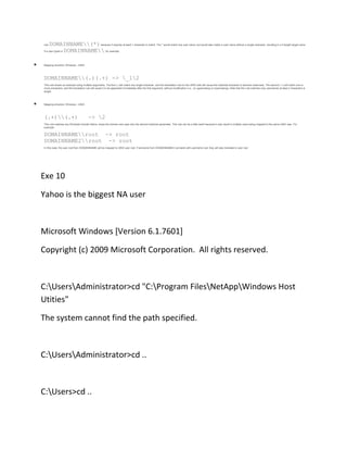 rule

DOMAINNAME(*) because it requires at least 1 character to match. The * would match any user name, but would also match a user name without a single character, resulting in a 0 length target name
DOMAINNAME, for example.

if a user typed in

Mapping direction: Windows - UNIX

DOMAINNAME(.)(.+) -> _12
This rule shows an example using multiple arguments. The first (.) will match any single character, and the translation rule on the UNIX side will cause the matched character to become lowercase. The second (.+) will match one or
more characters, and the translation rule will cause it to be appended immediately after the first argument, without modification (i.e., no uppercasing or lowercasing). Note that this rule matches only usernames at least 2 characters in
length.

Mapping direction: Windows - UNIX

(.+)(.+)

-> 2

This rule matches any Windows Domain Name, drops the domain and uses only the second matched parameter. This rule can be a little weird because it may result in multiple users being mapped to the same UNIX user. For
example:

DOMAINNAMEroot -> root
DOMAINNAME2root -> root
In this case, the user root from DOMAINNAME will be mapped to UNIX user root. If someone from DOMAINNAME2 connects with username root, they will also translate to user root.

Exe 10
Yahoo is the biggest NA user

Microsoft Windows [Version 6.1.7601]
Copyright (c) 2009 Microsoft Corporation. All rights reserved.

C:UsersAdministrator>cd "C:Program FilesNetAppWindows Host
Utities"
The system cannot find the path specified.

C:UsersAdministrator>cd ..

C:Users>cd ..

 