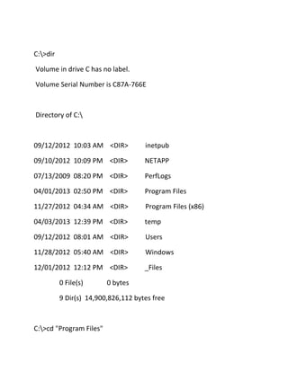 C:>dir
Volume in drive C has no label.
Volume Serial Number is C87A-766E

Directory of C:

09/12/2012 10:03 AM <DIR>

inetpub

09/10/2012 10:09 PM <DIR>

NETAPP

07/13/2009 08:20 PM <DIR>

PerfLogs

04/01/2013 02:50 PM <DIR>

Program Files

11/27/2012 04:34 AM <DIR>

Program Files (x86)

04/03/2013 12:39 PM <DIR>

temp

09/12/2012 08:01 AM <DIR>

Users

11/28/2012 05:40 AM <DIR>

Windows

12/01/2012 12:12 PM <DIR>

_Files

0 File(s)

0 bytes

9 Dir(s) 14,900,826,112 bytes free

C:>cd "Program Files"

 