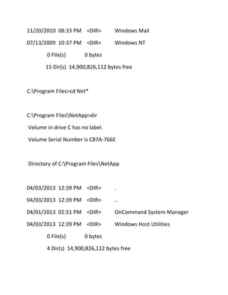 11/20/2010 08:33 PM <DIR>

Windows Mail

07/13/2009 10:37 PM <DIR>

Windows NT

0 File(s)

0 bytes

15 Dir(s) 14,900,826,112 bytes free

C:Program Files>cd Net*

C:Program FilesNetApp>dir
Volume in drive C has no label.
Volume Serial Number is C87A-766E

Directory of C:Program FilesNetApp

04/03/2013 12:39 PM <DIR>

.

04/03/2013 12:39 PM <DIR>

..

04/01/2013 02:51 PM <DIR>

OnCommand System Manager

04/03/2013 12:39 PM <DIR>

Windows Host Utilities

0 File(s)

0 bytes

4 Dir(s) 14,900,826,112 bytes free

 