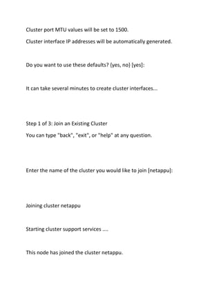 Cluster port MTU values will be set to 1500.
Cluster interface IP addresses will be automatically generated.

Do you want to use these defaults? {yes, no} [yes]:

It can take several minutes to create cluster interfaces...

Step 1 of 3: Join an Existing Cluster
You can type "back", "exit", or "help" at any question.

Enter the name of the cluster you would like to join [netappu]:

Joining cluster netappu

Starting cluster support services ....

This node has joined the cluster netappu.

 