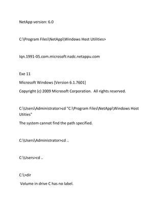 NetApp version: 6.0

C:Program FilesNetAppWindows Host Utilities>

Iqn.1991-05.com.microsoft:nadc.netappu.com

Exe 11
Microsoft Windows [Version 6.1.7601]
Copyright (c) 2009 Microsoft Corporation. All rights reserved.

C:UsersAdministrator>cd "C:Program FilesNetAppWindows Host
Utities"
The system cannot find the path specified.

C:UsersAdministrator>cd ..

C:Users>cd ..

C:>dir
Volume in drive C has no label.

 
