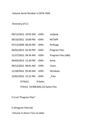 Volume Serial Number is C87A-766E

Directory of C:

09/12/2012 10:03 AM <DIR>

inetpub

09/10/2012 10:09 PM <DIR>

NETAPP

07/13/2009 08:20 PM <DIR>

PerfLogs

04/01/2013 02:50 PM <DIR>

Program Files

11/27/2012 04:34 AM <DIR>

Program Files (x86)

04/03/2013 12:39 PM <DIR>

temp

09/12/2012 08:01 AM <DIR>

Users

11/28/2012 05:40 AM <DIR>

Windows

12/01/2012 12:12 PM <DIR>

_Files

0 File(s)

0 bytes

9 Dir(s) 14,900,826,112 bytes free

C:>cd "Program Files"

C:Program Files>dir
Volume in drive C has no label.

 