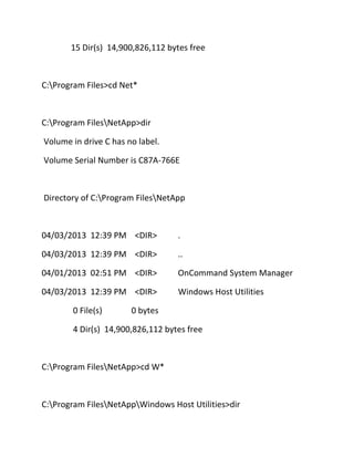 15 Dir(s) 14,900,826,112 bytes free

C:Program Files>cd Net*

C:Program FilesNetApp>dir
Volume in drive C has no label.
Volume Serial Number is C87A-766E

Directory of C:Program FilesNetApp

04/03/2013 12:39 PM <DIR>

.

04/03/2013 12:39 PM <DIR>

..

04/01/2013 02:51 PM <DIR>

OnCommand System Manager

04/03/2013 12:39 PM <DIR>

Windows Host Utilities

0 File(s)

0 bytes

4 Dir(s) 14,900,826,112 bytes free

C:Program FilesNetApp>cd W*

C:Program FilesNetAppWindows Host Utilities>dir

 