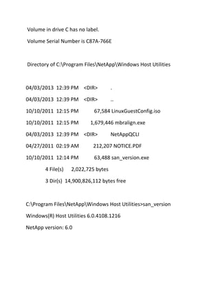 Volume in drive C has no label.
Volume Serial Number is C87A-766E

Directory of C:Program FilesNetAppWindows Host Utilities

04/03/2013 12:39 PM <DIR>

.

04/03/2013 12:39 PM <DIR>

..

10/10/2011 12:15 PM
10/10/2011 12:15 PM

67,584 LinuxGuestConfig.iso
1,679,446 mbralign.exe

04/03/2013 12:39 PM <DIR>

NetAppQCLI

04/27/2011 02:19 AM

212,207 NOTICE.PDF

10/10/2011 12:14 PM

63,488 san_version.exe

4 File(s)

2,022,725 bytes

3 Dir(s) 14,900,826,112 bytes free

C:Program FilesNetAppWindows Host Utilities>san_version
Windows(R) Host Utilities 6.0.4108.1216
NetApp version: 6.0

 
