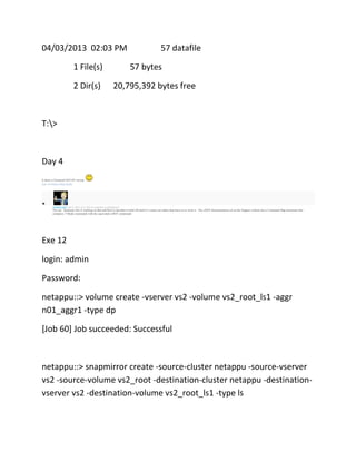 04/03/2013 02:03 PM
1 File(s)
2 Dir(s)

57 datafile
57 bytes

20,795,392 bytes free

T:>

Day 4
Is there a Clustered ONTAP version
Like (0) Report Abuse Reply

michael cope Apr 4, 2013 4:27 AM (in response to adrianlowe)

Not yet. Someone else is working on that and they've decided to hold off until 8.2 comes out rather than have to re-write it. The cDOT documentation set on the Support website has a Command Map document that
compares 7-Mode commands with the equivalent cDOT commands

Exe 12
login: admin
Password:
netappu::> volume create -vserver vs2 -volume vs2_root_ls1 -aggr
n01_aggr1 -type dp
[Job 60] Job succeeded: Successful

netappu::> snapmirror create -source-cluster netappu -source-vserver
vs2 -source-volume vs2_root -destination-cluster netappu -destinationvserver vs2 -destination-volume vs2_root_ls1 -type ls

 