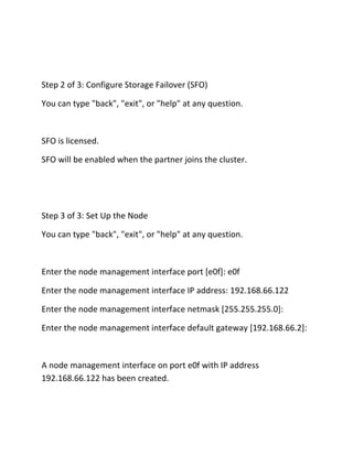 Step 2 of 3: Configure Storage Failover (SFO)
You can type "back", "exit", or "help" at any question.

SFO is licensed.
SFO will be enabled when the partner joins the cluster.

Step 3 of 3: Set Up the Node
You can type "back", "exit", or "help" at any question.

Enter the node management interface port [e0f]: e0f
Enter the node management interface IP address: 192.168.66.122
Enter the node management interface netmask [255.255.255.0]:
Enter the node management interface default gateway [192.168.66.2]:

A node management interface on port e0f with IP address
192.168.66.122 has been created.

 