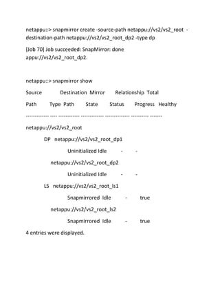netappu::> snapmirror create -source-path netappu://vs2/vs2_root destination-path netappu://vs2/vs2_root_dp2 -type dp
[Job 70] Job succeeded: SnapMirror: done
appu://vs2/vs2_root_dp2.

netappu::> snapmirror show
Source
Path

Destination Mirror
Type Path

State

Relationship Total
Status

Progress Healthy

------------- ---- ------------ ------------- -------------- ---------- ------netappu://vs2/vs2_root
DP netappu://vs2/vs2_root_dp1
Uninitialized Idle

-

-

-

-

netappu://vs2/vs2_root_dp2
Uninitialized Idle
LS netappu://vs2/vs2_root_ls1
Snapmirrored Idle

-

true

-

true

netappu://vs2/vs2_root_ls2
Snapmirrored Idle
4 entries were displayed.

 