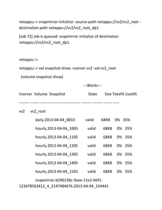 netappu::> snapmirror initialize -source-path netappu://vs2/vs2_root destination-path netappu://vs2/vs2_root_dp1
[Job 72] Job is queued: snapmirror initialize of destination
netappu://vs2/vs2_root_dp1.

netappu::>
netappu::> vol snapshot show -vserver vs2 -vol vs2_root
(volume snapshot show)
---Blocks--Vserver Volume Snapshot

State

Size Total% Used%

-------- ------- ------------------------------- -------- -------- ------ ----vs2

vs2_root
daily.2013-04-04_0010

valid

68KB

0% 35%

hourly.2013-04-04_1005

valid

68KB

0% 35%

hourly.2013-04-04_1105

valid

68KB

0% 35%

hourly.2013-04-04_1205

valid

68KB

0% 35%

hourly.2013-04-04_1305

valid

68KB

0% 35%

hourly.2013-04-04_1405

valid

68KB

0% 35%

hourly.2013-04-04_1505

valid

68KB

0% 35%

snapmirror.b290138c-9aee-11e2-bbf1123478563412_4_2147484676.2013-04-04_154441

 