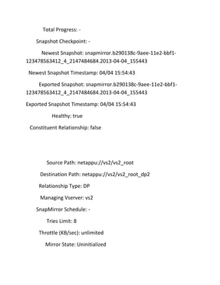 Total Progress: Snapshot Checkpoint: Newest Snapshot: snapmirror.b290138c-9aee-11e2-bbf1123478563412_4_2147484684.2013-04-04_155443
Newest Snapshot Timestamp: 04/04 15:54:43
Exported Snapshot: snapmirror.b290138c-9aee-11e2-bbf1123478563412_4_2147484684.2013-04-04_155443
Exported Snapshot Timestamp: 04/04 15:54:43
Healthy: true
Constituent Relationship: false

Source Path: netappu://vs2/vs2_root
Destination Path: netappu://vs2/vs2_root_dp2
Relationship Type: DP
Managing Vserver: vs2
SnapMirror Schedule: Tries Limit: 8
Throttle (KB/sec): unlimited
Mirror State: Uninitialized

 
