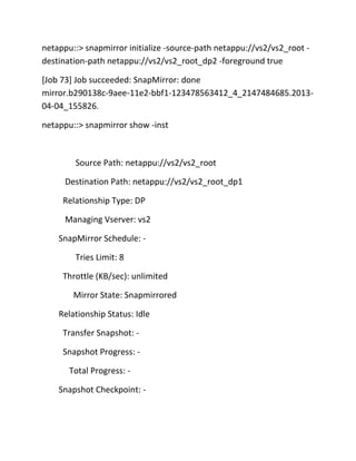 netappu::> snapmirror initialize -source-path netappu://vs2/vs2_root destination-path netappu://vs2/vs2_root_dp2 -foreground true
[Job 73] Job succeeded: SnapMirror: done
mirror.b290138c-9aee-11e2-bbf1-123478563412_4_2147484685.201304-04_155826.
netappu::> snapmirror show -inst

Source Path: netappu://vs2/vs2_root
Destination Path: netappu://vs2/vs2_root_dp1
Relationship Type: DP
Managing Vserver: vs2
SnapMirror Schedule: Tries Limit: 8
Throttle (KB/sec): unlimited
Mirror State: Snapmirrored
Relationship Status: Idle
Transfer Snapshot: Snapshot Progress: Total Progress: Snapshot Checkpoint: -

 