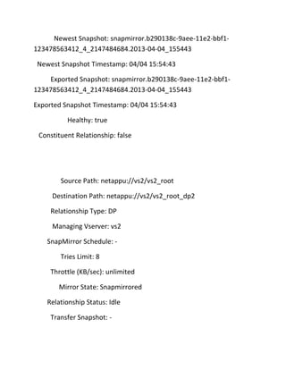 Newest Snapshot: snapmirror.b290138c-9aee-11e2-bbf1123478563412_4_2147484684.2013-04-04_155443
Newest Snapshot Timestamp: 04/04 15:54:43
Exported Snapshot: snapmirror.b290138c-9aee-11e2-bbf1123478563412_4_2147484684.2013-04-04_155443
Exported Snapshot Timestamp: 04/04 15:54:43
Healthy: true
Constituent Relationship: false

Source Path: netappu://vs2/vs2_root
Destination Path: netappu://vs2/vs2_root_dp2
Relationship Type: DP
Managing Vserver: vs2
SnapMirror Schedule: Tries Limit: 8
Throttle (KB/sec): unlimited
Mirror State: Snapmirrored
Relationship Status: Idle
Transfer Snapshot: -

 