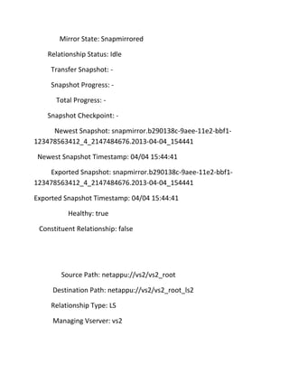 Mirror State: Snapmirrored
Relationship Status: Idle
Transfer Snapshot: Snapshot Progress: Total Progress: Snapshot Checkpoint: Newest Snapshot: snapmirror.b290138c-9aee-11e2-bbf1123478563412_4_2147484676.2013-04-04_154441
Newest Snapshot Timestamp: 04/04 15:44:41
Exported Snapshot: snapmirror.b290138c-9aee-11e2-bbf1123478563412_4_2147484676.2013-04-04_154441
Exported Snapshot Timestamp: 04/04 15:44:41
Healthy: true
Constituent Relationship: false

Source Path: netappu://vs2/vs2_root
Destination Path: netappu://vs2/vs2_root_ls2
Relationship Type: LS
Managing Vserver: vs2

 
