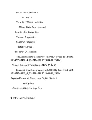 SnapMirror Schedule: Tries Limit: 8
Throttle (KB/sec): unlimited
Mirror State: Snapmirrored
Relationship Status: Idle
Transfer Snapshot: Snapshot Progress: Total Progress: Snapshot Checkpoint: Newest Snapshot: snapmirror.b290138c-9aee-11e2-bbf1123478563412_4_2147484676.2013-04-04_154441
Newest Snapshot Timestamp: 04/04 15:44:41
Exported Snapshot: snapmirror.b290138c-9aee-11e2-bbf1123478563412_4_2147484676.2013-04-04_154441
Exported Snapshot Timestamp: 04/04 15:44:41
Healthy: true
Constituent Relationship: false

4 entries were displayed.

 