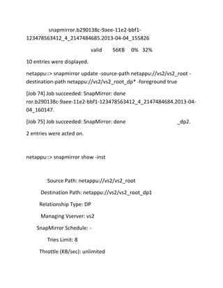 snapmirror.b290138c-9aee-11e2-bbf1123478563412_4_2147484685.2013-04-04_155826
valid

56KB

0% 32%

10 entries were displayed.
netappu::> snapmirror update -source-path netappu://vs2/vs2_root destination-path netappu://vs2/vs2_root_dp* -foreground true
[Job 74] Job succeeded: SnapMirror: done
ror.b290138c-9aee-11e2-bbf1-123478563412_4_2147484684.2013-0404_160147.
[Job 75] Job succeeded: SnapMirror: done
2 entries were acted on.

netappu::> snapmirror show -inst

Source Path: netappu://vs2/vs2_root
Destination Path: netappu://vs2/vs2_root_dp1
Relationship Type: DP
Managing Vserver: vs2
SnapMirror Schedule: Tries Limit: 8
Throttle (KB/sec): unlimited

_dp2.

 