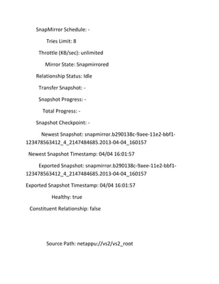 SnapMirror Schedule: Tries Limit: 8
Throttle (KB/sec): unlimited
Mirror State: Snapmirrored
Relationship Status: Idle
Transfer Snapshot: Snapshot Progress: Total Progress: Snapshot Checkpoint: Newest Snapshot: snapmirror.b290138c-9aee-11e2-bbf1123478563412_4_2147484685.2013-04-04_160157
Newest Snapshot Timestamp: 04/04 16:01:57
Exported Snapshot: snapmirror.b290138c-9aee-11e2-bbf1123478563412_4_2147484685.2013-04-04_160157
Exported Snapshot Timestamp: 04/04 16:01:57
Healthy: true
Constituent Relationship: false

Source Path: netappu://vs2/vs2_root

 